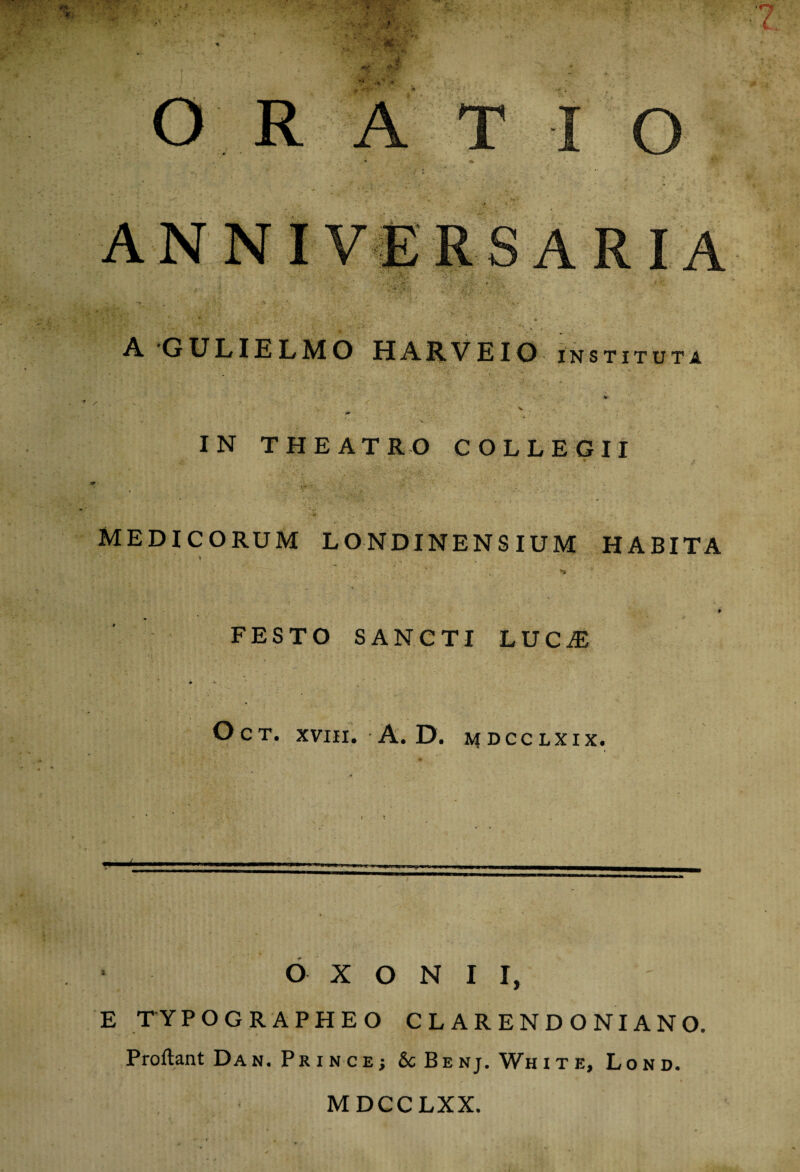•••* A GULIELMO HARVEIO instituta IN THEATRO COLLEGII ?■ MEDICORUM LONDINENSIUM HABITA FESTO SANCTI LUCiE OcT. XVIII. A. D. MDCCLXIX. O X O N I I, E TYPOGRAPHEO CLARENDO NI ANO Proftant Da n. Pr i n c e j Sc Be nj. Wh i t e, Lond. MDCCLXX.