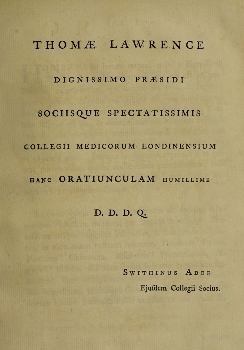 T H O M iE LAWRENCE DIGNISSIMO PR^SIDI SOCIISQUE SPECTATISSIMIS V . COLLEGII MEDICORUM LONDINENSIUM hanc ORATIUNCULAM HUMILLIME D. D. D. Q^ SWITHINUS ADEE Ejufdem Collegii Socius.