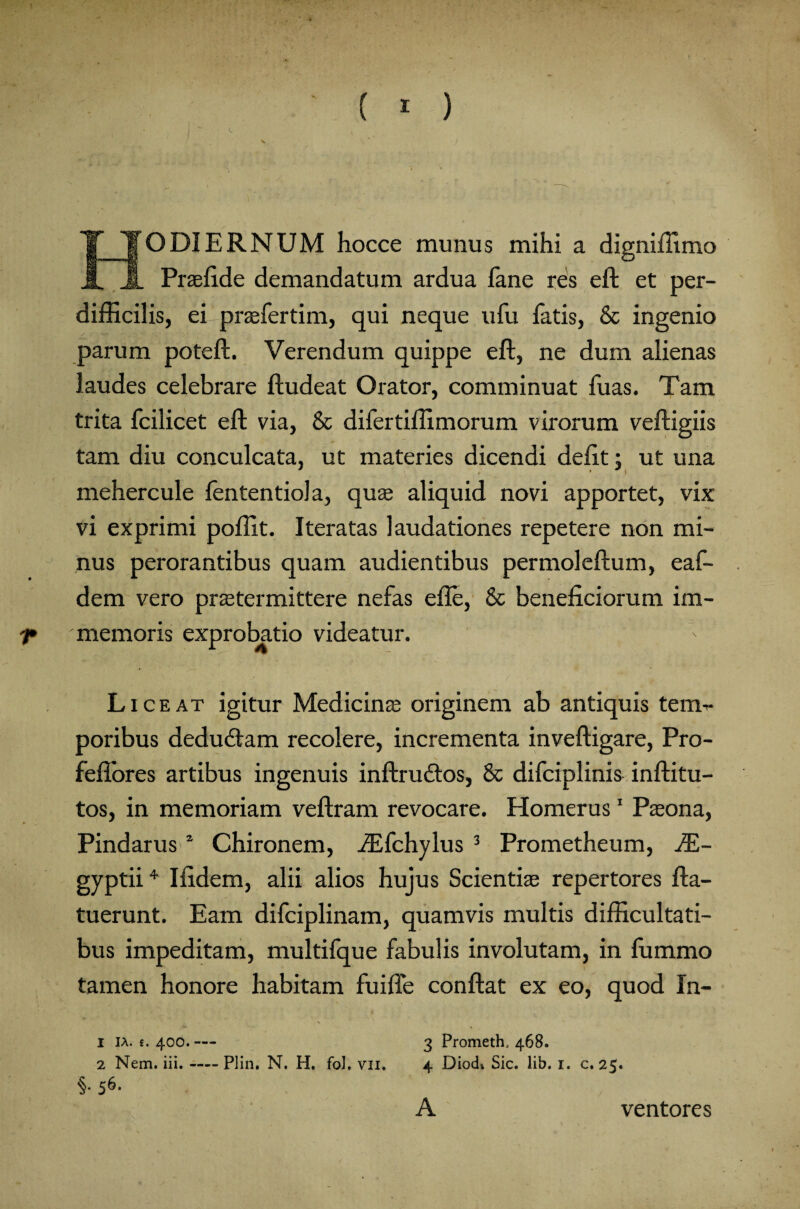 HODIERNUM hocce munus mihi a digniffimo Prasfide demandatum ardua fane res eft et per¬ difficilis, ei prasfertim, qui neque ufu fatis, & ingenio parum poteft. Verendum quippe eft, ne dum alienas laudes celebrare ftudeat Orator, comminuat fuas. Tam trita fcilicet eft via, & difertiffimorum virorum veftigiis tam diu conculcata, ut materies dicendi defit: ut una mehercule fententiola, qua; aliquid novi apportet, vix vi exprimi poffit. Iteratas laudationes repetere non mi¬ nus perorantibus quam audientibus permoleftum, eaf- dem vero prastermittere nefas efte, & beneficiorum im- f* memoris exprobatio videatur. Liceat igitur Medicina; originem ab antiquis terni* poribus dedudtam recolere, incrementa inveftigare, Pro- feftores artibus ingenuis inftrudtos, & difciplinis inftitu- tos, in memoriam veftram revocare. Homerus1 Pasona, Pindarus1 Chironem, iEfchylus 3 Prometheum, JE- gyptii4 Ifidem, alii alios hujus Scientia; repertores fta- tuerunt. Eam difciplinam, quamvis multis difficultati¬ bus impeditam, multifque fabulis involutam, in fummo tamen honore habitam fuifle conftat ex eo, quod In- i IA. t. 400.— 3 Prometh, 468. 2 Nem. iii.-Plin. N. H. fol, vn. 4 DiocL Sic. lib. 1. c. 25. §• S6- A ventores