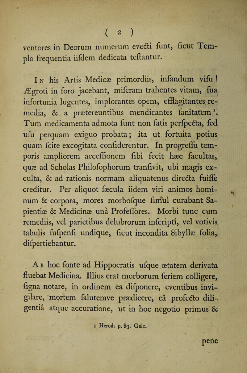 ventores in Deorum numerum eve&i funt, ficut Tem¬ pla frequentia iifdem dedicata teftantur. I n his Artis Medicae primordiis, infandum vifu 1 iEgroti in foro jacebant, miferam trahentes vitam, fua infortunia lugentes, implorantes opem, efflagitantes re¬ media, & a praetereuntibus mendicantes fanitatem \ Tum medicamenta admota funt non fatis perfpedla, fed ufu perquam exiguo probata; ita ut fortuita potius quam fcite excogitata confiderentur. In progreffli tem¬ poris ampliorem acceffionem fibi fecit haec facultas, quae ad Scholas Philofophorum tranfivit, ubi magis ex¬ culta, & ad rationis normam aliquatenus diredla fuifle creditur. Per aliquot faecula iidem viri animos homi¬ num & corpora, mores morbofque limul curabant Sa¬ pientiae & Medicinae una Profeffores. Morbi tunc cum remediis, vel parietibus delubrorum infcripti, vel votivis tabulis fufpenfi undique, ficut incondita Sibyllae folia, difpertiebantur. A b hoc fonte ad Hippocratis ufque aetatem derivata fluebat Medicina. Illius erat morborum feriem colligere, figna notare, in ordinem ea difponere, eventibus invi¬ gilare, mortem falutemve praedicere, ea profe&o dili¬ gentia atque accuratione, ut in hoc negotio primus 8c i Herodi p. 83. Gale» pene