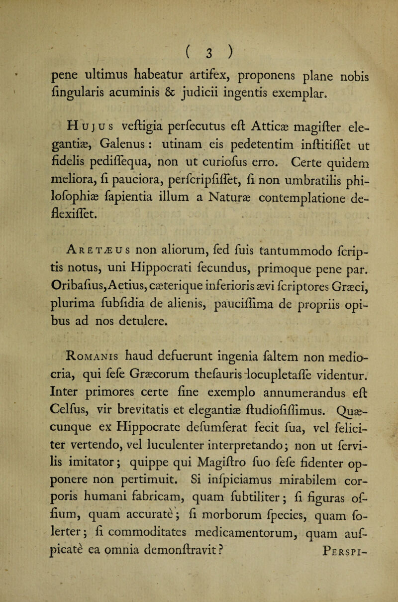 pene ultimus habeatur artifex, proponens plane nobis lingularis acuminis & judicii ingentis exemplar. Hujus veftigia perfecutus eft Attic® magifter ele¬ gantia, Galenus: utinam eis pedetentim inftitiflet ut fidelis pediflequa, non ut curiofus erro. Certe quidem meliora, fi pauciora, perfcripfiftet, fi non umbratilis phi- lofophi® fapientia illum a Natur® contemplatione de- flexiflet. Aremus non aliorum, fed fuis tantummodo fcrip- tis notus, uni Hippocrati fecundus, primoque pene par. Oribafius, Aetius, c®terique inferioris ®vi fcriptores Graeci, plurima fubfidia de alienis, paucifiima de propriis opi¬ bus ad nos detulere. Ro manis haud defuerunt ingenia faltem non medio¬ cria, qui fefe Graecorum thefauris locupletaffe videntur. Inter primores certe fine exemplo annumerandus eft Celfus, vir brevitatis et eleganti® ftudiofifiimus. Qu®- cunque ex Hippocrate defumferat fecit fua, vel felici¬ ter vertendo, vel luculenter interpretando; non ut fervi- lis imitator; quippe qui Magiftro fuo fefe fidenter op¬ ponere non pertimuit. Si infpiciamus mirabilem cor¬ poris humani fabricam, quam fubtiliter; fi figuras of- fium, quam accurate; fi morborum fpecies, quam fo- lerter; fi commoditates medicamentorum, quam auf- picate ea omnia demonftravit ? Perspi-
