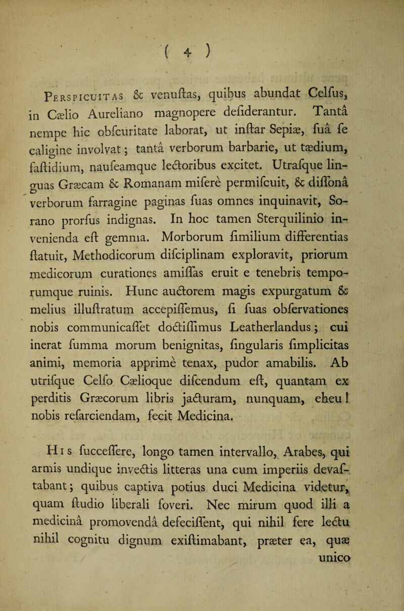 Perspicuitas & venuftas, quibus abundat Celfus, in Caelio Aureliano magnopere defiderantur. Tanta nempe hic obfcuritate laborat, ut inftar Sepi*, fu a fe calioine involvat: tanta verborum barbarie, ut taedium, faftidium, naufeamque lectoribus excitet. Utrafque lin¬ guas Gnecam & Romanam mifere permifcuit, & difiona verborum farragine paginas fuas omnes inquinavit, So¬ rano prorfus indignas. In hoc tamen Sterquilinio in¬ venienda eft gemma. Morborum ftmilium differentias ftatuit, Methodicorum difciplinam exploravit, priorum medicorum curationes amiftas eruit e tenebris tempo¬ rumque ruinis. Hunc audtorem magis expurgatum & melius illuftratum accepiflemus, fi fuas obfervationes nobis communicafiet dodtiftimus Leatherlandus; cui inerat fumma morum benignitas, lingularis ftmplicitas animi, memoria apprime tenax, pudor amabilis. Ab utrifque Celfo Caelioque difcendum eft, quantam ex perditis Graecorum libris jadturam, nunquam, eheu! nobis refarciendam, fecit Medicina. H i s fucceflere, longo tamen intervallo, Arabes, qui armis undique invectis litteras una cum imperiis devaf- tabant; quibus captiva potius duci Medicina videtur, quam ftudio liberali foveri. Nec mirum quod illi a medicina promovenda defeciflent, qui nihil fere lectu nihil cognitu dignum exiftimabant, praeter ea, quae unico