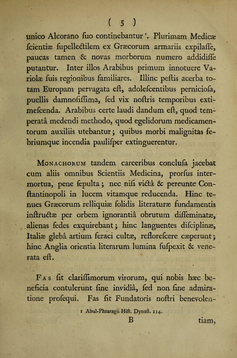 unico Alcorano fuo continebanturr. Plurimam Medica; fcientiae fupellecliiem ex Graecorum armariis expilafle, paucas tamen & novas morborum numero addidifte putantur. Inter illos Arabibus primum innotuere Va¬ riolae fuis regionibus familiares. Illinc peftis acerba to¬ tam Europam pervagata eft, adolefcentibus perniciofa, puellis damnofifilma, fed vix noftris temporibus exti- mefcenda. Arabibus certe laudi dandum eft, quod tem¬ perata medendi methodo, quod egelidorum medicamen¬ torum auxiliis utebantur; quibus morbi malignitas fe¬ briumque incendia paulifper extinguerentur. Monachorum tandem carceribus conclufa jacebat cum aliis omnibus Scientiis Medicina, prorfus inter¬ mortua, pene fepulta; nec nift vidta & pereunte Con- ftantinopoli in lucem vitamque reducenda. Hinc te¬ nues Graecorum relliquiae folidis literaturae fundamentis inftrucftae per orbem ignorantia obrutum difleminatae, alienas fedes exquirebant; hinc languentes difciplinae, Italiae gleba artium feraci cultae, reflorefcere caeperunt; hinc Anglia orientia literarum lumina fufpexit & vene¬ rata eft. ' w V v A * # ^ / / Fas fit clariftimorum virorum, qui nobis haec be¬ neficia contulerunt fine invidia, fed non fine admira¬ tione profequi. Fas fit Fundatoris noftri benevolen- i Abul-Phraragii Hift. Dynaft. 114. B tiam,