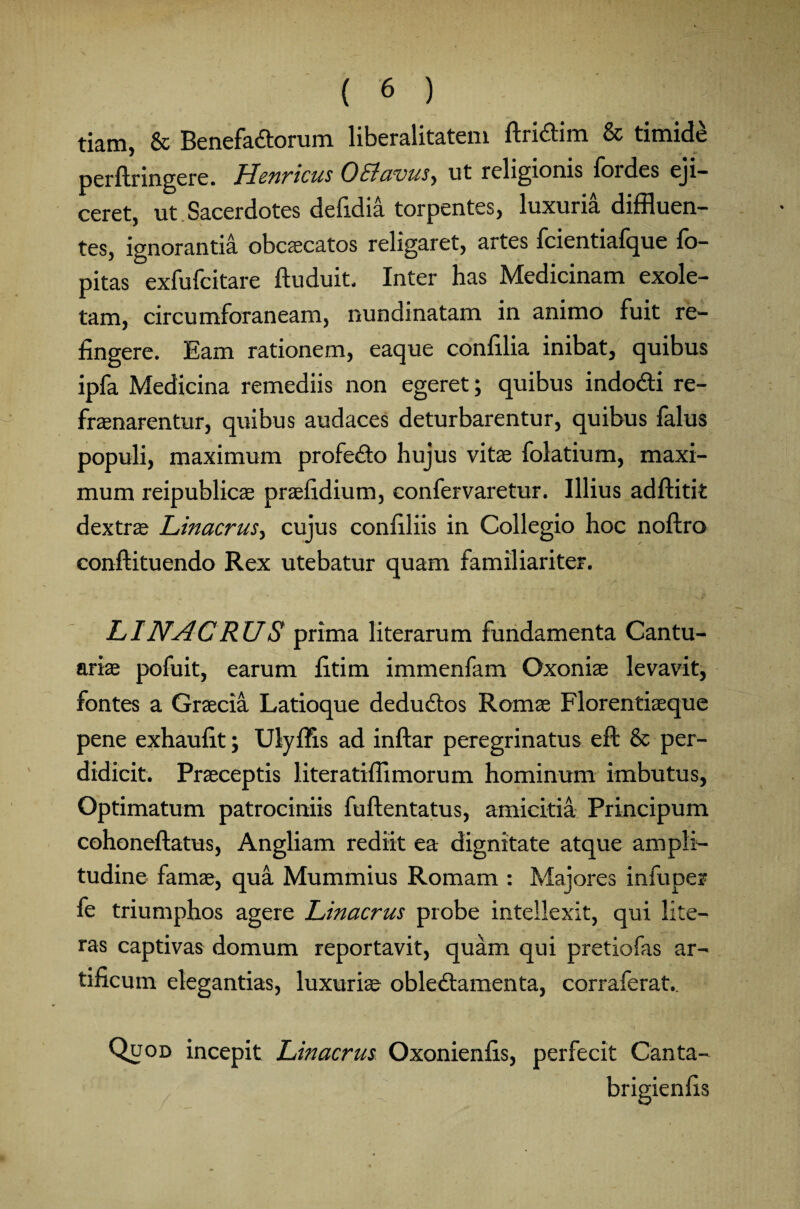 tiam, & Benefa£torum liberalitatem ftridim & timide perflringere. Henricus O&avus, ut religionis fordes eji¬ ceret, ut Sacerdotes defidia torpentes, luxuria diffluen¬ tes, ignorantia obcecatos religaret, artes fcientiafque fo- pitas exfufcitare ftuduit. Inter has Medicinam exole¬ tam, circumforaneam, nundinatam in animo fuit re¬ fingere. Eam rationem, eaque confilia inibat, quibus ipfa Medicina remediis non egeret; quibus indocti re¬ frenarentur, quibus audaces deturbarentur, quibus falus populi, maximum profecto hujus vite folatium, maxi¬ mum reipublice prefidium, confervaretur. Illius adftitit dextre Linacrus, cujus conffliis in Collegio hoc noftro conftituendo Rex utebatur quam familiariter. LINACRUS prima literarum fundamenta Cantu- arie pofuit, earum fitim immenfam Oxonie levavit, fontes a Grecia Latioque deductos Rome Florentieque pene exhaufit; Ulyffis ad inftar peregrinatus eft & per¬ didicit. Preceptis literatiffimorum hominum imbutus, Optimatum patrociniis fuftentatus, amicitia Principum cohoneftatus, Angliam rediit ea dignitate atque ampli¬ tudine fame, qua Mummius Romam : Majores infuper fe triumphos agere Linacrus probe intellexit, qui lite— ras captivas domum reportavit, quam qui pretiofas ar¬ tificum elegantias, luxurie oblectamenta, corraferat.. Quod incepit Linacrus Oxonienfis, perfecit Canta-
