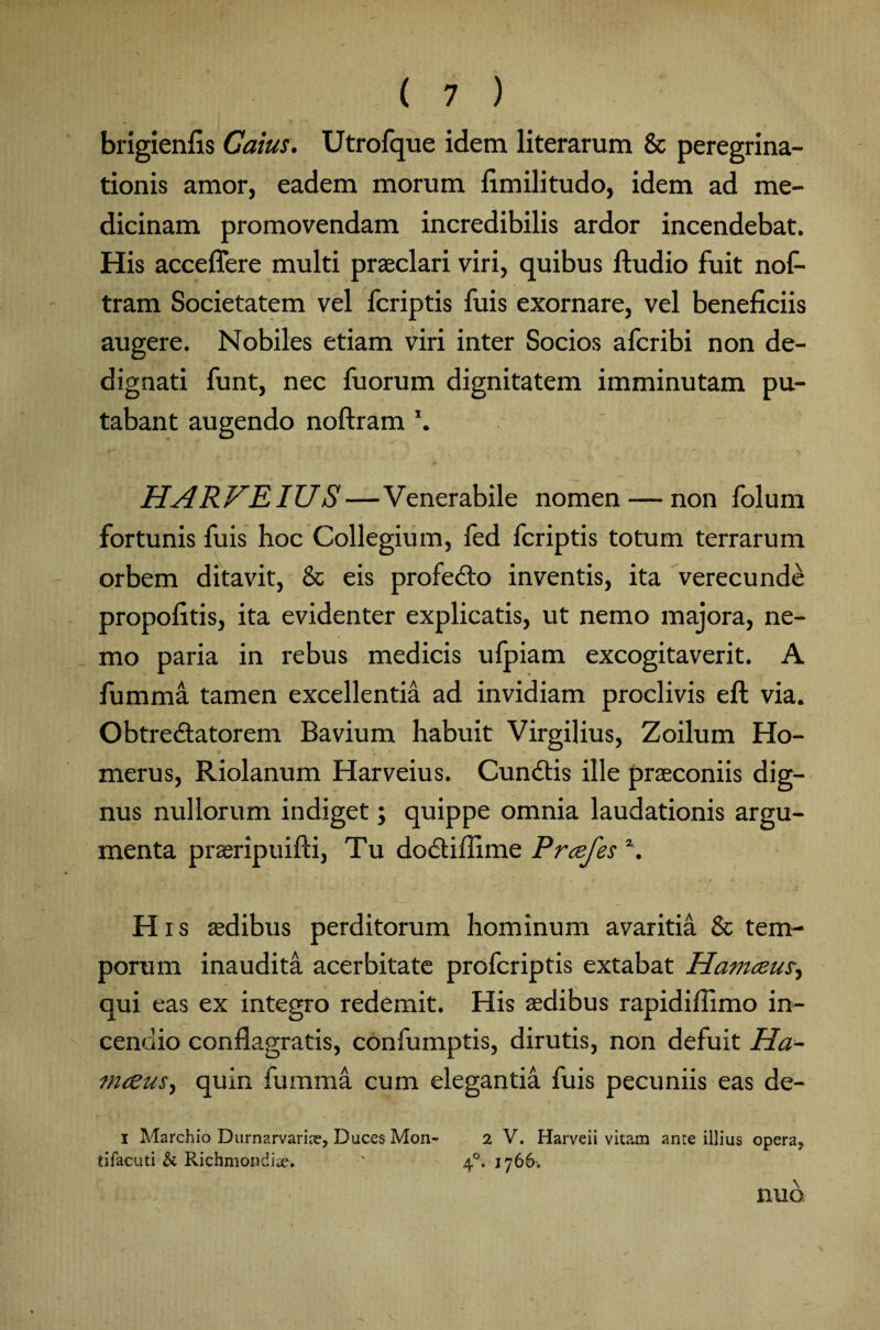 brigienfis Caius. Utrofque idem literarum & peregrina¬ tionis amor, eadem morum fimilitudo, idem ad me¬ dicinam promovendam incredibilis ardor incendebat. His acceflere multi praeclari viri, quibus lludio fuit nof- tram Societatem vel fcriptis fuis exornare, vel beneficiis augere. Nobiles etiam viri inter Socios afcribi non de¬ dignati funt, nec fuorum dignitatem imminutam pu¬ tabant augendo noftram jHARFEIUS—Venerabile nomen — non folum fortunis fuis hoc Collegium, fed fcriptis totum terrarum orbem ditavit, & eis profeCto inventis, ita verecunde propofitis, ita evidenter explicatis, ut nemo majora, ne¬ mo paria in rebus medicis ufpiam excogitaverit. A fumma tamen excellentia ad invidiam proclivis eft via. Obtrectatorem Bavium habuit Virgilius, Zoilum Ho¬ merus, Riolanum Harveius. CunCtis ille praeconiis dig¬ nus nullorum indiget; quippe omnia laudationis argu¬ menta praeripuifti, Tu doCtifiime Prcefes \ Hrs aedibus perditorum hominum avaritia & tem¬ porum inaudita acerbitate profcriptis extabat Hamceux, qui eas ex integro redemit. His aedibus rapidifiimo in¬ cendio conflagratis, confumptis, dirutis, non defuit Ha~ mceus.) quin fumma cum elegantia fuis pecuniis eas de- i Marchio Durnarvariae, Duces Mon- 2 V. Harveii vitaun ante illius opera, tifacuti & Richmonditev ' 40. 1766-. nuo