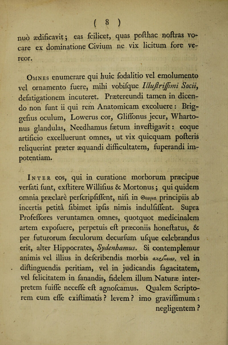 \ \ , nuo aedificavit; eas fcilicet, quas pofthac noftras vo¬ care ex dominatione Civium ne vix licitum fore ve¬ reor. y .. X Omnes enumerare qui huic fodalitio vel emolumento vel ornamento fuere, mihi vobifque Illujlrijfimi Socii, defatigationem incuteret. Praetereundi tamen in dicen¬ do non funt ii qui rem Anatomicam excoluere: Brig- gefius oculum, Lowerus cor, Gliflbnus jecur, Wharto- nus glandulas, Needhamus fetum inveftigavit: eoque artificio excelluerunt omnes, ut vix quicquam pofteris reliquerint praeter aquandi difficultatem, fuperandi im¬ potentiam. Inter eos, qui in curatione morborum praecipue verfati funt, exftitere Willifius & Mortonus; qui quidem omnia praeclare perfcripfiflent, nifi in ©eopio. principiis ab incertis petita fibimet ipfis nimis indulfifient. Supra Profeffores veruntamen omnes, quotquot medicinalem artem expofuere, perpetuis eft praeconiis honeftatus, & per futurorum feculorum decurfum ufque celebrandus erit, alter Hippocrates, Sydenhamus. Si contemplemur animis vel illius in defcribendis morbis vel in diftinguendis peritiam, vel in judicandis fagacitatem, vel felicitatem in fanandis, fidelem illum Naturae inter¬ pretem fuifle necefie eft agnofcamus. Qualem Scripto¬ rem eum efle exiftimatis ? levem ? imo graviflimum : negligentem ?