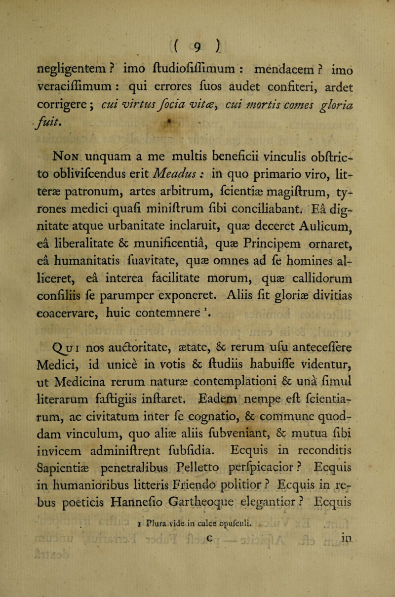 negligentem ? imo ftudiofifiimum : mendacem ? imo veraciflimum : qui errores Tuos audet confiteri, ardet corrigere; cui virtus focia vita, cui mortis comes gloria fuit. _ j|>. - Non. unquam a me multis beneficii vinculis obftric- to oblivifcendus erit Meadus : in quo primario viro, lit¬ terae patronum, artes arbitrum, fcientis magiftrum, ty- rones medici quafi miniftrum fibi conciliabant. Ea dig¬ nitate atque urbanitate inclaruit, quae deceret Aulicum ea liberalitate 8c munificentia, quae Principem ornaret, ea humanitatis fuavitate, quae omnes ad fe homines al¬ liceret, ea interea facilitate morum, quae callidorum confiliis fe parumper exponeret. Aliis fit gloriae divitias coacervare, huic contemnere \ Qui nos auctoritate, state, & rerum ufu antecellere Medici, id unice in votis & ftudiis habuifle videntur, ut Medicina rerum naturae contemplationi & una fimul literarum faftigiis inflaret. Eadem nempe eft fcientia- rum, ac civitatum inter fe cognatio, & commune quod¬ dam vinculum, quo alis aliis fubveniant, & mutua fibi invicem adminiftrent fubfidia. Ecquis in reconditis Sapientis penetralibus Pelletto perfpicacior ? Ecquis in humanioribus litteris Friendo politior ? Ecquis in re¬ bus poeticis Hannefio Gartheoque elegantior ? Ecquis i Plura-vide in calce opufculi. .-... • c .... • in.,