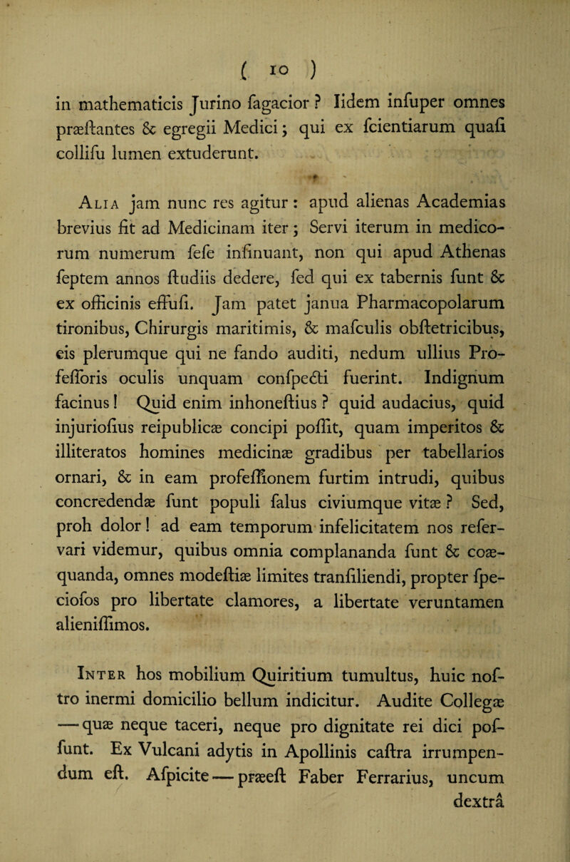 ( i° ) . :.111! in mathematicis Jurino Tagacior ? Iidem infuper omnes praeftantes & egregii Medici; qui ex fcientiarum quafi collifu lumen extuderunt. - ft > i. Alia jam nunc res agitur: apud alienas Academias brevius fit ad Medicinam iter; Servi iterum in medico¬ rum numerum fefe infinuant, non qui apud Athenas feptem annos ftudiis dedere, fed qui ex tabernis funt 8c ex officinis effufi. Jam patet janua Pharmacopolarum tironibus, Chirurgis maritimis, & mafculis obftetricibus, eis plerumque qui ne fando auditi, nedum ullius Pro- fefioris oculis unquam confpedti fuerint. Indignum facinus! Quid enim inhoneftius ? quid audacius, quid injuriofius reipublicae concipi poffit, quam imperitos & illiteratos homines medicinas gradibus per tabellarios ornari, & in eam profeffionem furtim intrudi, quibus concredendae funt populi falus civiumque vitae ? Sed, proh dolor! ad eam temporum infelicitatem nos refer- vari videmur, quibus omnia complananda funt & coae¬ quanda, omnes modeftiae limites tranfiliendi, propter fpe- ciofos pro libertate clamores, a libertate veruntamen alieniffimos. Inter hos mobilium Quiritium tumultus, huic nof- tro inermi domicilio bellum indicitur. Audite Collegae — quae neque taceri, neque pro dignitate rei dici pof- funt. Ex Vulcani adytis in Apollinis caftra irrumpen¬ dum eft. Afpicite — praeeft Faber Ferrarius, uncum dextra