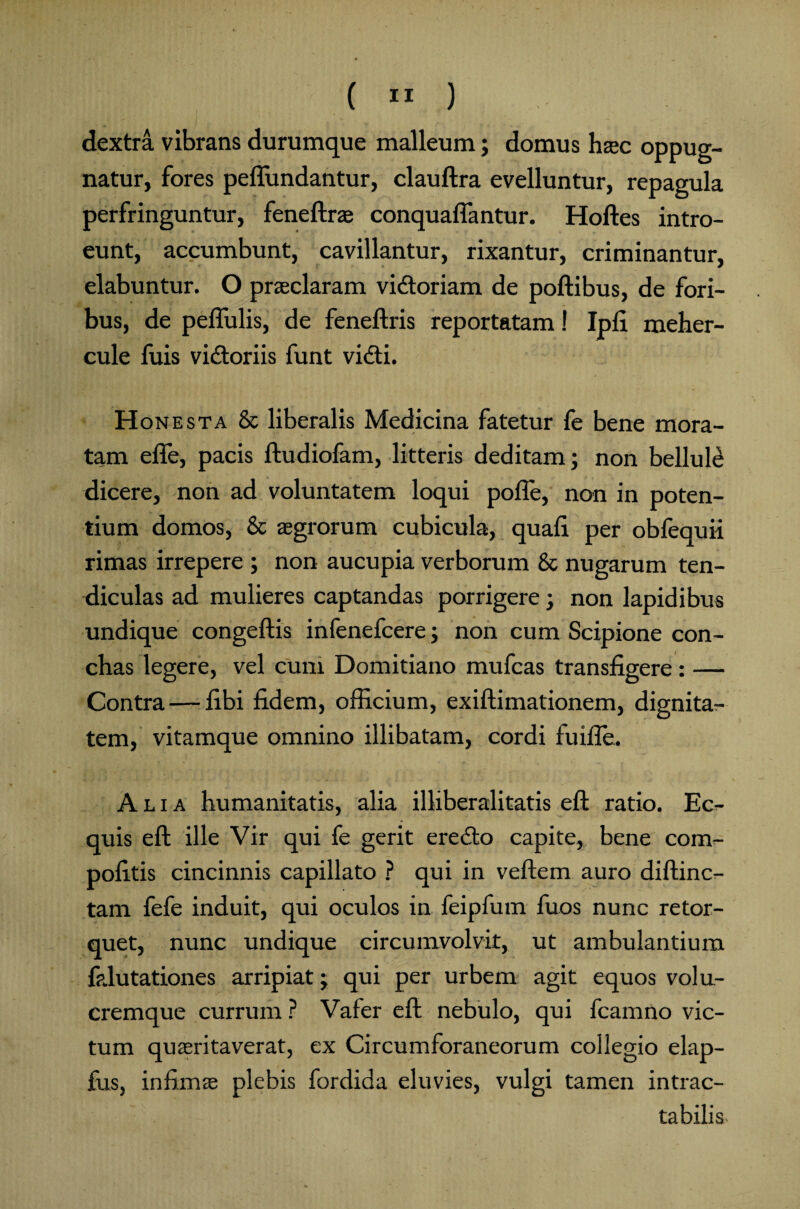 dextra vibrans durumque malleum; domus hac oppug¬ natur, fores peflundantur, clauftra evelluntur, repagula perfringuntur, feneftras conquaffantur. Holles intro¬ eunt, accumbunt, cavillantur, rixantur, criminantur, elabuntur. O praeclaram vidtoriam de poftibus, de fori¬ bus, de peffulis, de feneftris reportatam! Ipfi meher- cule fuis vidtoriis funt vidti. Honesta & liberalis Medicina fatetur fe bene mora¬ tam efle, pacis ftudiofam, litteris deditam; non belluli dicere, non ad voluntatem loqui polle, non in poten¬ tium domos, & aegrorum cubicula, quali per obfequii rimas irrepere ; non aucupia verborum & nugarum ten¬ diculas ad mulieres captandas porrigere; non lapidibus undique congeftis infenefcere; non cum Scipione con¬ chas legere, vel cum Domitiano mufcas transfigere: — Contra — libi fidem, officium, exiftimationem, dignita¬ tem, vitamque omnino illibatam, cordi fuifle. Alia humanitatis, alia illiberalitatis eft ratio. Ec¬ quis eft ille Vir qui fe gerit eredto capite, bene com- politis cincinnis capillato ? qui in vellem auro diftinc- tam fefe induit, qui oculos in feipfum fuos nunc retor¬ quet, nunc undique circumvolvit, ut ambulantium falutationes arripiat; qui per urbem agit equos volu¬ cremque currum ? Vafer eft nebulo, qui fcamno vic¬ tum quasritaverat, ex Circumforaneorum collegio elap- fus, infimas plebis fordida eluvies, vulgi tamen intrac¬ tabilis