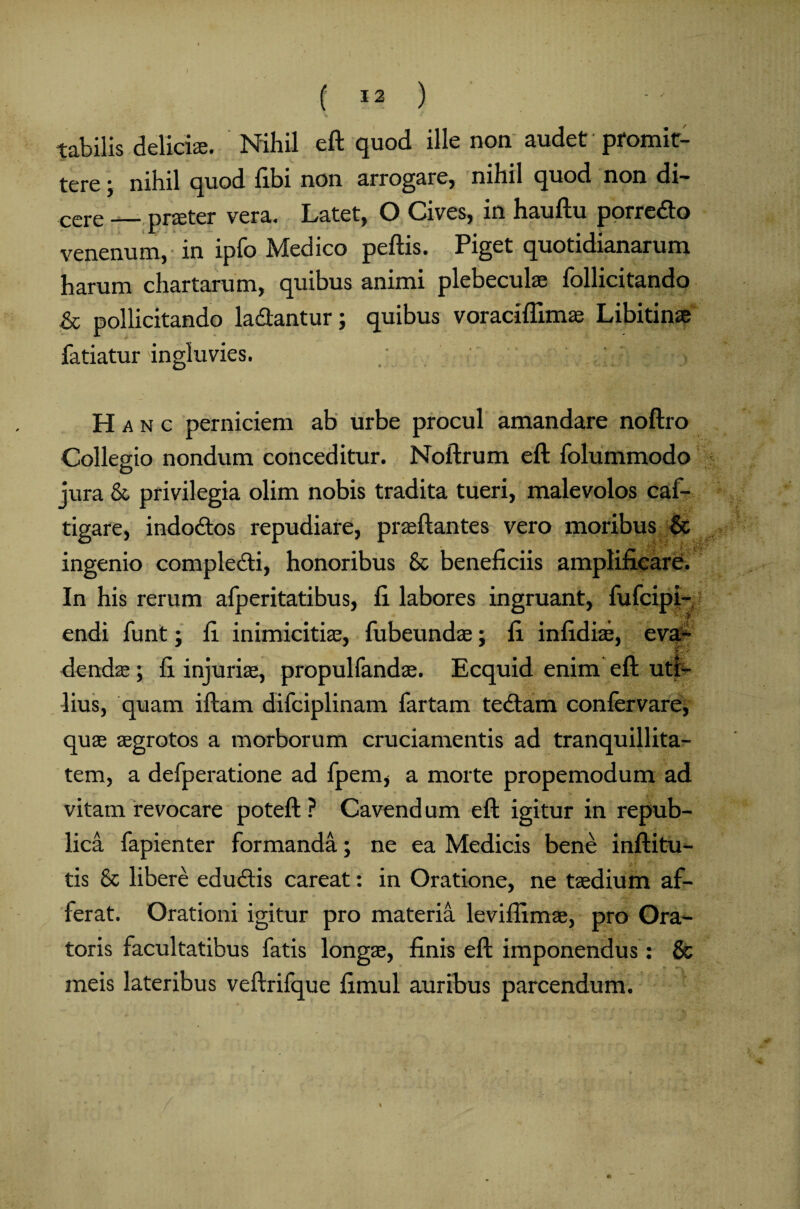 tabilis deliciae. Nihil eft quod ille non audet promit¬ tere y nihil quod fibi non arrogare, nihil quod non di¬ cere — praeter vera. Latet, O Cives, in hauftu porre&o venenum, in ipfo Medico peftis. Piget quotidianarum harum chartarum, quibus animi plebeculae follicitando & pollicitando ladtantur; quibus voraciflims Libitinae fariatur ingluvies. Hanc perniciem ab urbe procul amandare noftro Collegio nondum conceditur. Noftrum eft folummodo jura & privilegia olim nobis tradita tueri, malevolos caf- tigare, indodtos repudiare, praeftantes vero moribus & ingenio compledfi, honoribus & beneficiis amplificare. In his rerum afperitatibus, fi labores ingruant, fufeipi- endi funt; fi inimicitiae, fubeundae; fi infidis, eva¬ dendae ; fi injuris, propulfands. Ecquid enim eft uti¬ lius, quam iftam difciplinam fartam tedtam confervare, qus sgrotos a morborum cruciamentis ad tranquillita¬ tem, a defperatione ad fpem, a morte propemodum ad vitam revocare poteft ? Cavend um eft igitur in repub- lica fapienter formanda; ne ea Medicis bene inftitu- tis & libere edudtis careat: in Oratione, ne tsdium af¬ ferat. Orationi igitur pro materia leviflims, pro Ora¬ toris facultatibus fatis longs, finis eft imponendus : & meis lateribus veftrifque fimul auribus parcendum.