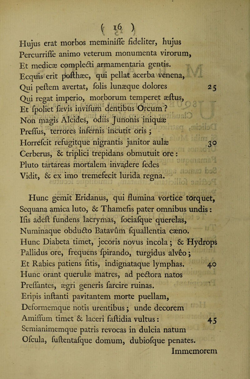 / ' c. I Hujus erat morbos meminifle fideliter, hujus Percurrifle animo veterum monumenta virorum, Et medies compledti armamentaria gentis. Ecquis erit pofthaec, qui pellat acerba venena, Qui pellem avertat, folis lunaeque dolores Qui regat imperio, morborum temperet silus, Et fpoliet laevis invifum dentibus Orcum ? Non magis Alcides, odiis Junonis iniquas Prelius, terrores infernis incutit oris ; Horrefcit refugitque nigrantis janitor aulas Cerberus, 8c triplici trepidans obmutuit ore : Pluto tartareas mortalem invaflere fedes Vidit, & ex imo tremefecit lurida regna. 25 Hunc gemit Eridanus, qui flumina vortice torquet, Sequana amica luto, & Thamefis pater omnibus undis: Ifis adell fundens lacrymas, focialque querelas, Numinaque obdudto Batavum fquallentia caeno. Hunc Diabeta timet, jecoris novus incola; & Hydrops Pallidus ore, frequens fpirando, turgidus alveo; Et Rabies patiens litis, indignataque lymphas. 40 Hunc orant querulae matres, ad pedtora natos Preffantes, aegri generis farcire ruinas. Eripis inflanti pavitantem morte puellam, Deformemque notis urentibus; unde decorem Amiffum timet & laceri faftidia vultus: 45 Semianimemque patris revocas in dulcia natum Ofcula, fuftentafque domum, dubiofque penates. Immemorem