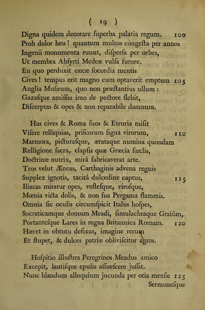 Digna quidem decorare fuperba palatia regum. ioo Proh dolor heu! quantum multos congefta per annos Ingenii monumenta ruunt, difperfa per urbes, Ut membra Abfyrti Medeae vulfa furore. En quo perduxit caecas focordia mentis Cives! tempus erit magno cum optaverit emptum 105 Anglia Mufaeum, quo non praeftantius ullum : Gazafque amiffas imo de pedlore flebit, Difcerptas & opes & non reparabile damnum. Has cives & Roma fuos & Etruria miflt Vifere relliquias, prifcorum figna virorum, 1 10 Marmora, pi&urafque, serataque numina quondam Relligione facra,- elapfls quae Graecia foeclis, Dodlrinae nutrix, mira fabricaverat arte. Tros velut iEneas, Carthaginis advena regnis Supplex ignotis, tacita dulcedine captus, ne Iliacas miratur opes, veftefque, yirofque, Moenia vidta dolis, & non fua Pergama flammis. Omnia fle oculis circumfpicit Italus holpes, Socraticamque domum Meadi, flmulachraque Graium, Portantefque Lares in regna Britannica Romam. 120 Haeret in obtutu defixus, imagine rerum Et ftupet, & dulces patrite oblivifeitur agros. Hofpitio illuftres Peregrinos Meadus amico Excepit, lautifque epulis alTuefcere juflit. Nunc blandum alloquium jucunda per otia menfae 125 Sermonefque