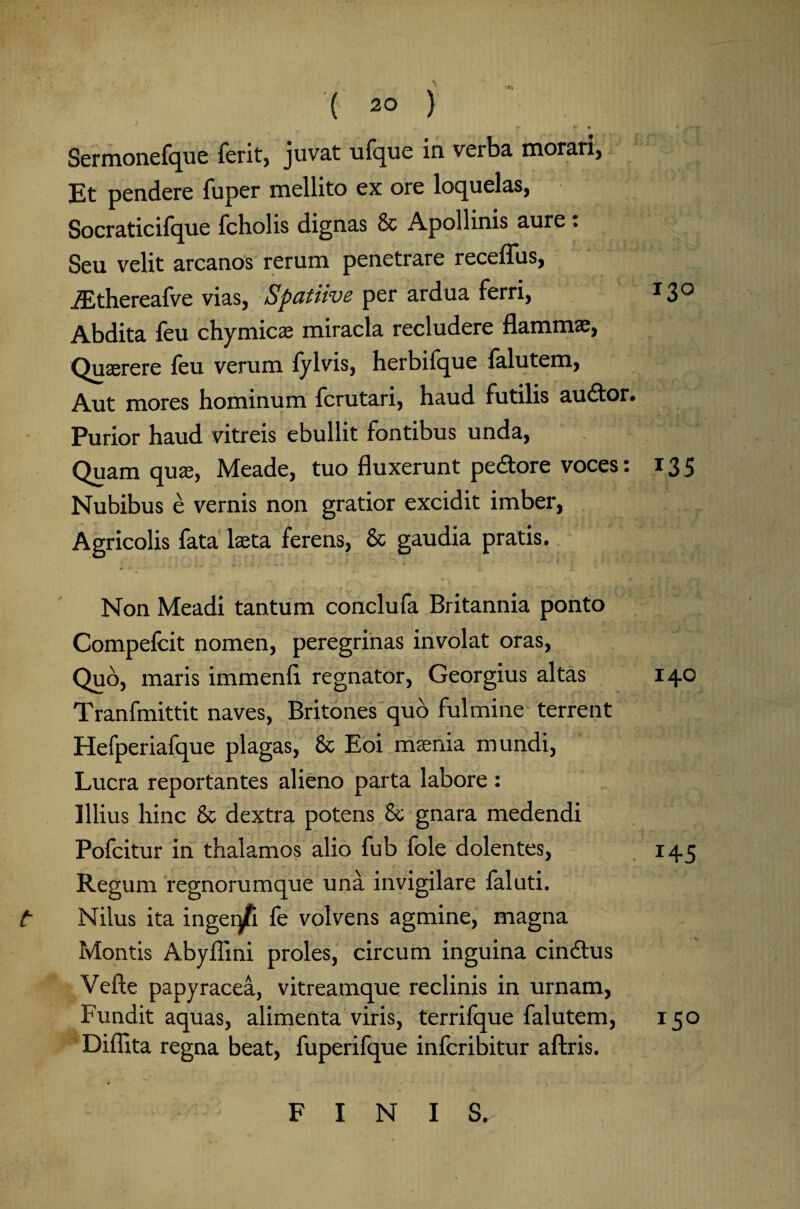 i» V 9 • X Sermonefque ferit, juvat ufque in verba, morari, Et pendere fuper mellito ex ore loquelas, Socraticifque feholis dignas & Apollinis aure . Seu velit arcanos rerum penetrare receflus, .ZEthereafve vias, Spatiive per ardua ferri, 130 Abdita feu chymicae miracla recludere flammas, Quaerere feu verum fylvis, herbilque falutem, Aut mores hominum ferutari, haud futilis audor. Purior haud vitreis ebullit fontibus unda, Quam qus, Meade, tuo fluxerunt pedore voces: 135 Nubibus e vernis non gratior excidit imber, Agricolis fata Ista ferens, & gaudia pratis. Non Meadi tantum conclufa Britannia ponto Compefeit nomen, peregrinas involat oras, Quo, maris immenfl regnator, Georgius altas 140 Tranfmittit naves, Britones quo fulmine terrent Hefperiafque plagas, & Eoi msenia mundi, Lucra reportantes alieno parta labore : Illius hinc & dextra potens &; gnara medendi Pofeitur in thalamos alio fub fole dolentes, 145 Regum regnorumque una invigilare faluti. t Nilus ita ingei/i fe volvens agmine, magna Montis Abyflini proles, circum inguina cindus Vefte papyracea, vitreamque reclinis in urnam, Fundit aquas, alimenta viris, terrilque falutem, 150 Diflita regna beat, fuperifque infcribitur aftris. FINIS.