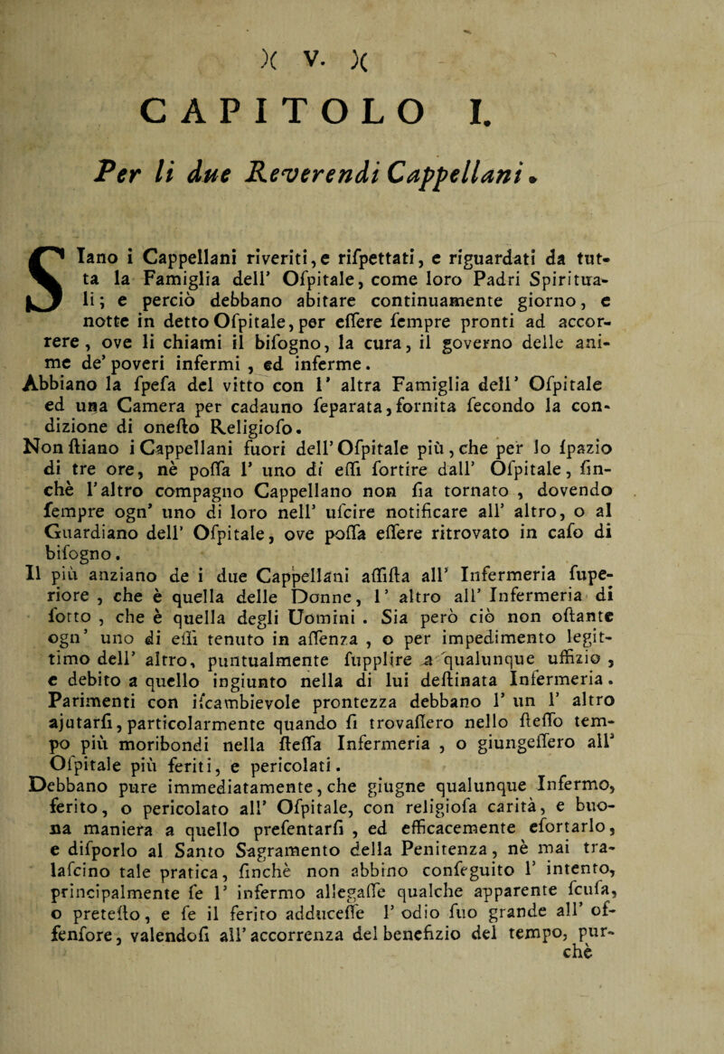 CAPITOLO I. Per li due Reverendi Cappellani. Siano i Cappellani riveritile rifpettati, e riguardati da tut¬ ta la Famiglia dell5 Ofpitale, come loro Padri Spiritua¬ li ; e perciò debbano abitare continuamente giorno, e notte in detto Ofpitale, per effere Tempre pronti ad accor¬ rere , ove li chiami il bifogno, la cura, il governo delle ani¬ me de’ poveri infermi , ed inferme. Abbiano la fpefa del vitto con 1* altra Famiglia deir Ofpitale ed una Camera per cadauno feparata, fornita fecondo la con¬ dizione di oneflo Religiofo. Nonftiano i Cappellani fuori dell5 Ofpitale più, che per lo fpazio di tre ore, nè poffa V uno di effi fortire dall* Ofpitale, fin¬ ché T altro compagno Cappellano non fi a tornato , dovendo Tempre ogn’ uno di loro nell* ufcire notificare all5 altro, o al Guardiano dell5 Ofpitale, ove poffa effere ritrovato in cafo di bifogno. Il più anziano de i due Cappellani affilia all* Infermeria fupe- riore , che è quella delle Donne, 1’ altro all5 Infermeria di lotto , che è quella degli Uomini . Sia però ciò non oftante ogn5 uno di eilì tenuto in affenza , o per impedimento legit¬ timo dell5 altro, puntualmente fupplire .a qualunque uffizio , c debito a quello ingiunto nella di lui deftinata Infermeria « Parimenti con ifcambievole prontezza debbano l5 un l5 altro ajutarfi, particolarmente quando fi trovafiero nello fteffo tem¬ po più moribondi nella fleffa Infermeria , o giungeffero all Oipitale più feritile pericolati. Debbano pure immediatamente, che giugne qualunque Infermo, ferito, o pericolato all* Ofpitale, con religiofa carità, e buo¬ na maniera a quello prefentarfi , ed efficacemente efortarlo, e difporlo ai Santo Sagramento della Penitenza , nè mai tra- lafcino tale pratica, finché non abbino confeguito l5 intento, principalmente fe l5 infermo allegaffe qualche apparente fcufa, o preteflo, e fe il ferito adducete l5 odio fuo grande all5 of¬ fendere , valendoli all5 accorrenza del benefizio del tempo, pur-