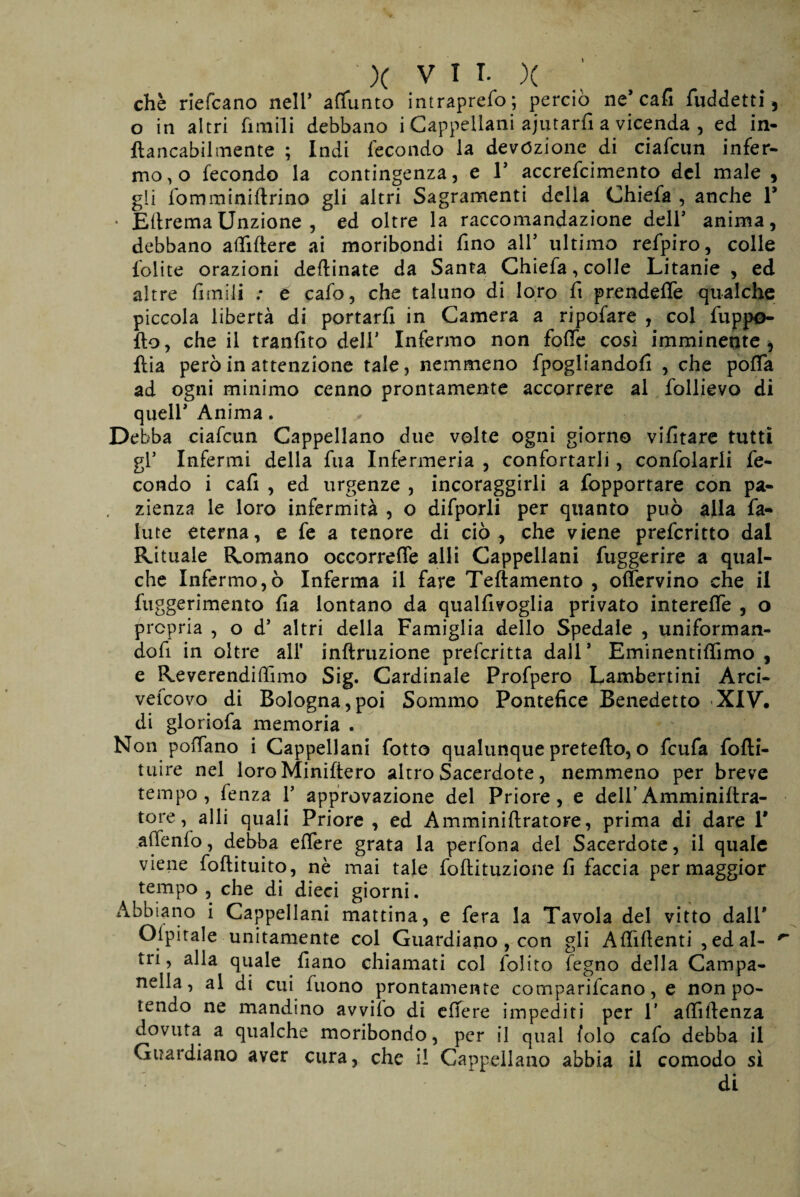 che riefcano neir aflunto intraprefo; perciò ne* cafi fuddetti , o in altri fimili debbano i Cappellani ajutarfi a vicenda , ed in- ftancabilmente ; Indi fecondo la devozione di ciafcun infer¬ mo, o fecondo la contingenza, e 1* accrefcimento del male , gli fomminiftrino gli altri Sagramenti della Chiefa , anche V ■ EttremaUnzione , ed oltre la raccomandazione deir anima, debbano attiftere ai moribondi fino all’ ultimo refpiro, colle lolite orazioni deflinate da Santa Chiefa, colle Litanie , ed altre limili : è cafo, che taluno di loro fi prendere qualche piccola libertà di portarli in Camera a ripofare , col fuppo- fto, che il tranfìto dell* Infermo non folle cosi imminente, ftia però in attenzione tale, nemmeno fpogliandofi , che poffa ad ogni minimo cenno prontamente accorrere al follievo di quell* Anima. Debba ciafcun Cappellano due volte ogni giorno vifitare tutti gl’ Infermi della fu a Infermeria , confortarli, confolarli fe- condo i cafi , ed urgenze , incoraggirli a fopportare con pa¬ zienza le loro infermità , o difporli per quanto può alla fa- iute eterna, e fe a tenore di ciò , che viene prefcritto dal Rituale Romano occorrere alli Cappellani fuggerire a qual¬ che Infermo,ò Inferma il fare Teftamento , offervino che il fuggerimento lì a lontano da qualllvoglia privato interelfe , o propria , o d5 altri della Famiglia dello Spedale , uniforman- dofi in oltre all' inftruzione prefcritta dall* Eminentilfimo , e Re ve rendi (fimo Sig. Cardinale Profpero Lambertini Arci- vefcovo di Bologna,poi Sommo Pontefice Benedetto XIV, di gloriofa memoria . Non pollano i Cappellani fotte qualunque prefetto, o feufa fofti- tuire nel loroMiniftero altro Sacerdote, nemmeno per breve tempo, fenza Y approvazione del Priore, e deli’Amminittra- tore, alli quali Priore, ed Amminiflratore, prima di dare 1* attenfo, debba effere grata la perfona del Sacerdote, il quale viene foftituito, nè mai tale foftituzione fi faccia per maggior tempo, che di dieci giorni. Abbiano i Cappellani mattina, e fera la Tavola del vitto dall* Ospitale unitamente col Guardiano , con gli Affittenti , ed al- ^ tri, alla quale fìano chiamati col folito fegno della Campa¬ nella, al di cui fuono prontamente comparifcano, e non po¬ lendo ne mandino avvilo di ettere impediti per 1’ attittenza dovuta a qualche moribondo, per il qual folo cafo debba il Guardiano aver cura, che il Cappellano abbia il comodo sì di