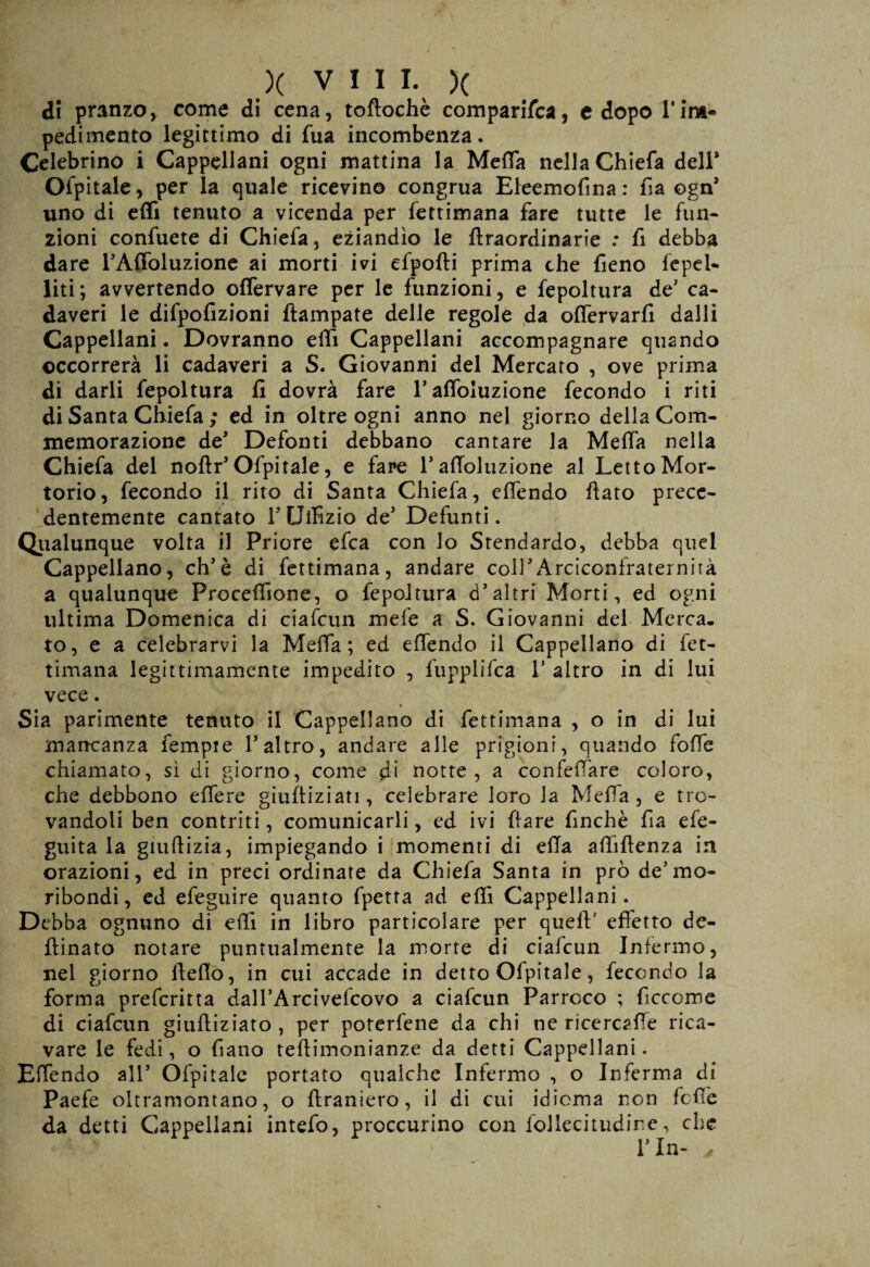 di pranzo, come di cena, tofìochè comparisca, c dopo l’ina- pedi mento legittimo di fua incombenza. Celebrino i Cappellani ogni mattina la Meffa nella Chiefa dell* Ofpitale, per la quale ricevin© congrua Eleemofma : fia ogn* uno di effi tenuto a vicenda per Settimana fare tutte le Sun¬ zioni conSuete di ChieSa, eziandìo le ftraordinarie : fi debba dare l’Affoluzione ai morti ivi efpofti prima che fieno spel¬ liti; avvertendo offervare per le funzioni, e Sepoltura de' ca¬ daveri le difpofizioni ftampate delle regole da offervarfi dalli Cappellani. Dovranno etti Cappellani accompagnare quando occorrerà li cadaveri a S. Giovanni del Mercato , ove prima di darli Sepoltura fi dovrà Sare rafloluzione Secondo i riti di Santa ChieSa ; ed in oltre ogni anno nel giorno della Com¬ memorazione de* Defonti debbano cantare la Meda nella Chiefa del noftr* Ospitale, e fare radoluzione al Letto Mor¬ torio, fecondo il rito di Santa ChieSa, effendo fiato prece¬ dentemente cantato 1* Ulfizio de* Defunti. Qualunque volta il Priore efca con lo Stendardo, debba quel Cappellano, eh*è di fettimana, andare coll* Arciconfraternità a qualunque Procefiione, o Sepoltura d*altri Morti, ed ogni ultima Domenica di ciaScun mefe a S. Giovanni del Merca¬ to, e a celebrarvi la Meffa; ed effendo il Cappellano di fet¬ timana legittimamente impedito , fupplifca 1* altro in di lui vece. Sia parimente tenuto il Cappellano di fettimana , o in di lui mancanza Sempre l’altro, andare alle prigioni, quando foffe chiamato, sì di giorno, come di notte, a confeffare coloro, che debbono efiere giufiiziati, celebrare loro la Meffa, e tro¬ vandoli ben contriti, comunicarli, ed ivi Slare finché fia eSe- guita la giufiizia, impiegando i momenti di ella afiiflenza in orazioni, ed in preci ordinate da ChieSa Santa in prò de’mo¬ ribondi, ed eSeguire quanto Spetta ad effi Cappellani. Debba ognuno di efii in libro particolare per quell:' effetto de- fiinato notare puntualmente la morte di ciaScun Infermo, nel giorno fiefio, in cui accade in detto OSpitale, Secondo la forma preferitta dall’Arcivefcovo a ciaScun Parroco ; Siccome di ciaScun giufiiziato , per poterfene da chi nc ricercafie rica¬ vare le fedi, o Siano teftimonianze da detti Cappellani. Effendo all* Ospitale portato qualche Infermo , o Inferma di Paefe oltramontano, o firaniero, il di cui idioma non Sofie da detti Cappellani intefo, proccurino con Sollecitudine, che l’In- 4