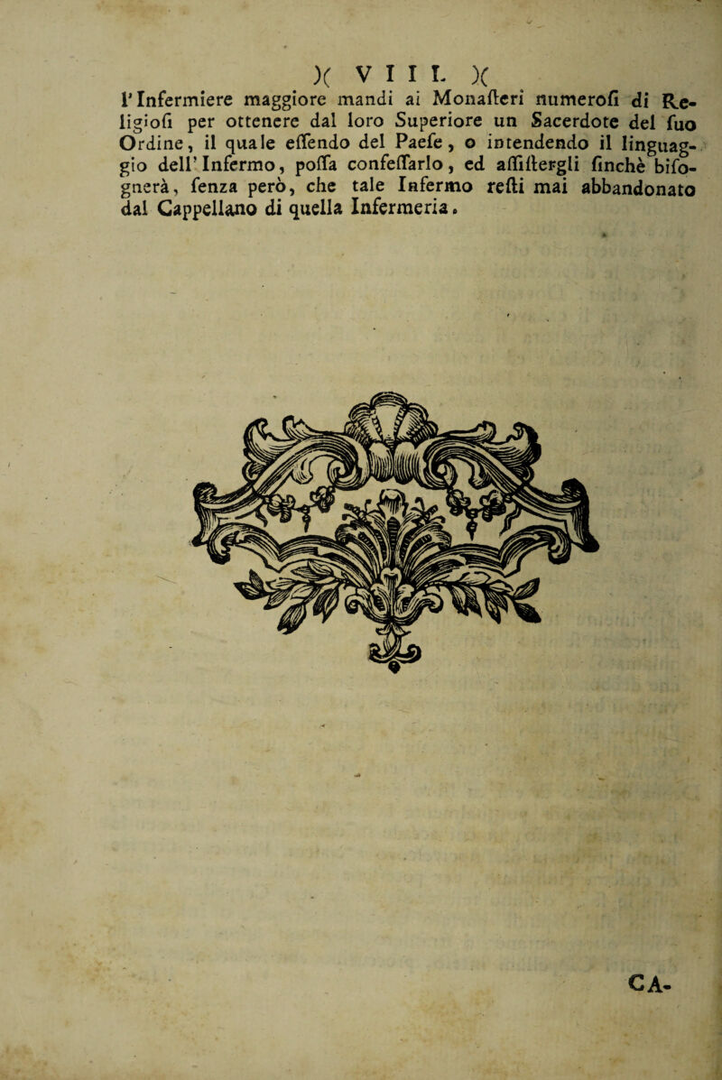T Infermiere maggiore mandi ai Monatteri numerofi di Re- ligìofi per ottenere dal loro Superiore un Sacerdote del fuo Ordine, il quale eflendo del Paefe, o intendendo il linguag¬ gio dell’Infermo, poffa confettarlo, ed attìttergli finché biso¬ gnerà, fenza però, che tale Infermo retti mai abbandonato dal Cappellano di quella Infermeria • CA- r*.. • ^ b Ut ■ ■ ■ t