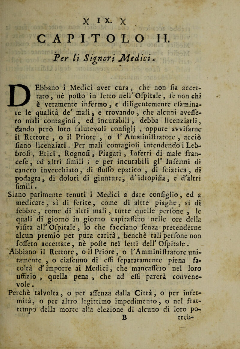 X I X. X « CAPITOLO II. * Per li Signori Siedici, DEbbano i Medici aver cura , che non fia accet¬ tato, nè pollo in letto neli'Ofpitale, fe non chi è veramente infermo, e diligentemente efamina- re le qualità de' mali, e trovando, che alcuni avelTe- ro mali contagiofi, ed incurabili, debba licenziarli, dando però loro falutevoli configlj , oppure avvifarne il Rettore , o il Priore , o 1' Amminiftratore , acciò fiano licenziati. Per mali contagiofi intendendo i Leb- brofi, Etici , Rognofi , Piagati , Infetti di male frati- cefe, ed altri fimili ; e per incurabili gl' Infermi di cancro invecchiato, di flulTo epatico , di fciatica , di podagra, di dolori di giunture, d'idropifia, e d'altri fimili. j Siano parimente tenuti i Medici a dare coniglio, ed % medicare, sì di ferite, come di altre piaghe, sì di febbre, come di altri mali, tutte quelle pedone , le quali di giorno in giorno capitanerò nelle ore della vifita alTOfpitale, lo che facciano fenza pretenderne alcun premio per pura carità, benché tali perfone non foffero accettate, nè polle nei letti dell'Ofpitale. Abbiano il Rettore, o il Priore, o TAmminillratore uni¬ tamente , o ciafcuno di effi feparatamente piena fa¬ coltà d'imporre ai Medici, che mancafTero nel loro uffizio , quella pena , che ad effi parerà convene¬ vole . Perchè talvolta, o per affenza dalla Città, o per infer¬ mità, o per altro legittimo impedimento, o nel frat¬ tempo della morte alla elezione di alcuno dì loro po¬ lì treb-