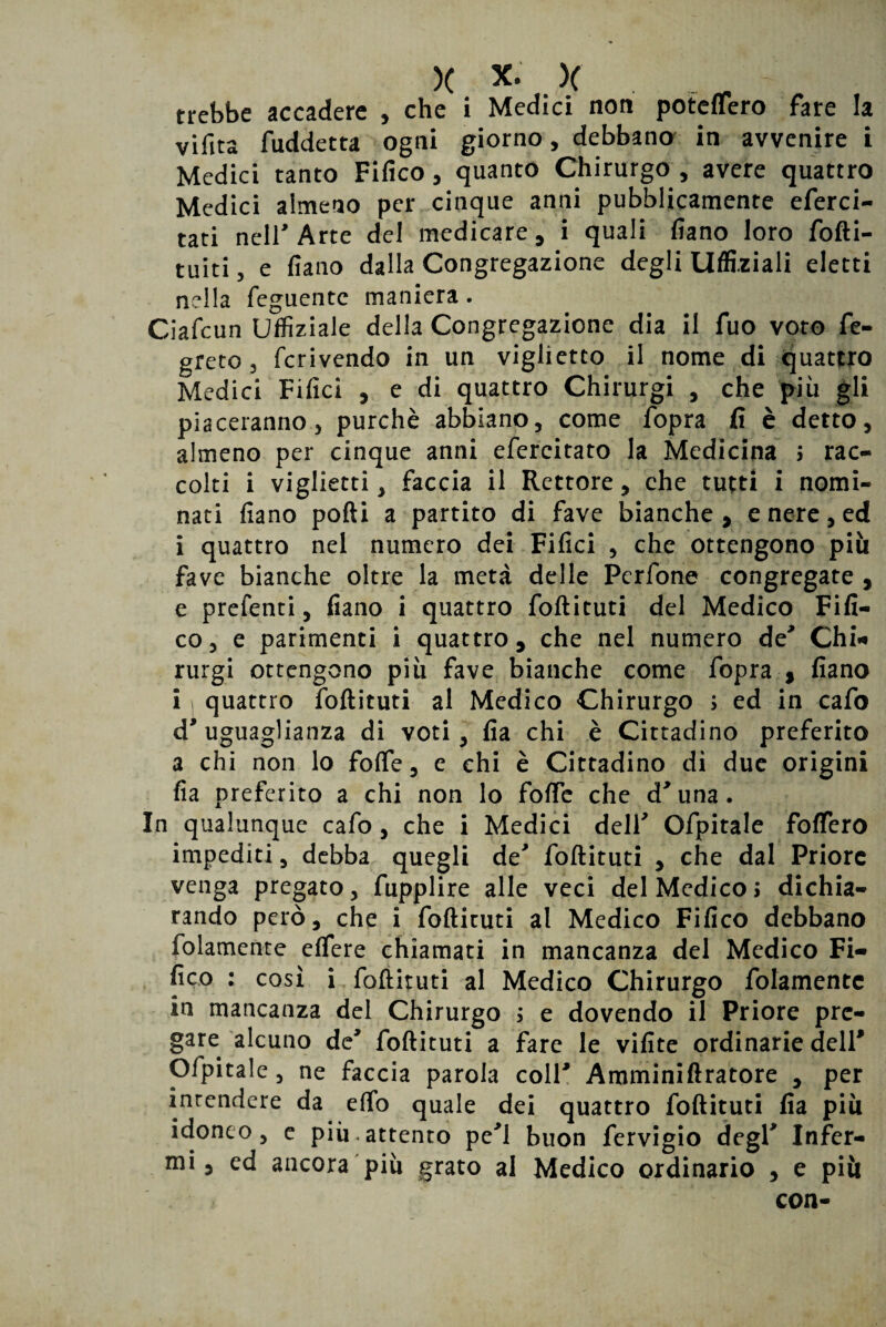 trebbe accadere , che i Medici non poteffero fare la vifita fuddetta ogni giorno, debbano in avvenire i Medici tanto Fifico, quanto Chirurgo, avere quattro Medici almeno per cinque anni pubblicamente eferci- tati nell Arte del medicare, i quali fiano loro for¬ tuiti 3 e fiano dalla Congregazione degli Ufficiali eletti nella feguentc maniera. Ciafcun Uffiziale della Congregazione dia il fuo voto fe- greto 3 fcrivendo in un viglietco il nome di quattro Medici Filici , e di quattro Chirurgi , che più gli piaceranno, purché abbiano, come fopra fi è detto, almeno per cinque anni efercitato la Medicina > rac¬ colti i viglietti, faccia il Rettore, che tutti i nomi¬ nati fiano pofti a partito di fave bianche, e nere, ed i quattro nel numero dei Filici , che ottengono più fave bianche oltre la metà delle Pcrfone congregate , e prefenti, fiano i quattro follituti del Medico Fifi- cOj e parimenti i quattro, che nel numero de* Chi* rurgi ottengono più fave bianche come fopra , fiano i quattro follituti al Medico Chirurgo ; ed in cafo d'uguaglianza di voti, fia chi è Cittadino preferito a chi non lo folfe, e chi è Cittadino di due origini fia preferito a chi non lo folfe che d'una. In qualunque cafo, che i Medici dell' Ofpitale folfero impediti, debba quegli de' follituti , che dal Priore venga pregato, fupplire alle veci del Medico> dichia¬ rando però, che i follituti al Medico Fifico debbano folamente elfere chiamati in mancanza del Medico Fi- fico : così i follituti al Medico Chirurgo folamente in mancanza del Chirurgo ; e dovendo il Priore pre¬ gare alcuno de' follituti a fare le vifite ordinarie dell* Ofpitale, ne faccia parola coll' Amminiftratore , per intendere da effo quale dei quattro follituti fia più idoneo, c piu-attento pe'l buon fervigio degl' Infer¬ mi, ed ancora più grato al Medico ordinario , e più con-