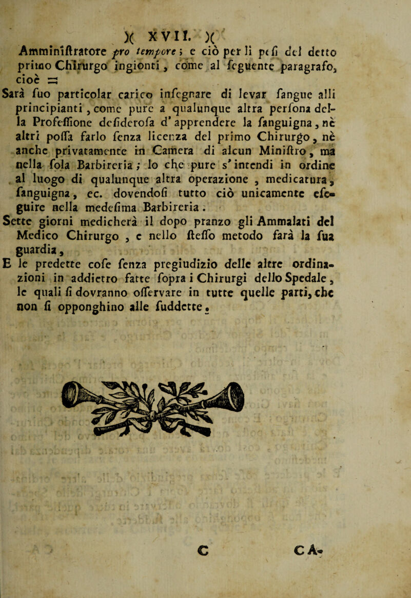 X XVI!. )( Amminlftratofe prò tempore, e ciò per li pdì del detto primo Chirurgo ingionti, come al feguente paragrafOj cioè 53 Sarà fuo particolar carico infegnare di levar fangue alli principianti , come pure a qualunque altra perfona del¬ la Profefiìone defiderofa d’apprendere la fanguigna, nè altri polfa farlo fenza licenza del primo Chirurgo, nè anche privatamente in Camera di alcun Miniftro, ma nella fola Barbireria; lo che pure s’intendi in ordine al luogo di qualunque altra operazione , medicatura, fanguigna, ec. dovendoli tutto ciò unicamente efe» guire nella medefi ma Barbi reria . Sette giorni medicherà il dopo pranzo gli Ammalati del Medico Chirurgo , e nello ftelfo metodo farà la fua guardia, E le predette cofe fenza pregiudizio delle altre ordina¬ zioni in addietro fatte fopra i Chirurgi dello Spedale , le quali fi dovranno olfervare in tutte quelle parti, che non fi opponghino alle fuddette. ' C C A-