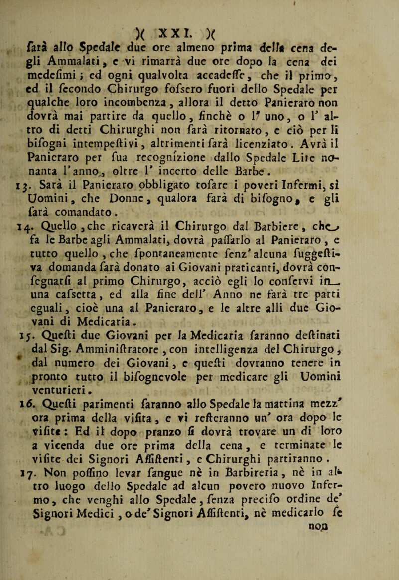 farà allo Spedale due ore almeno prima della cena de¬ gli Ammalati, e vi rimarrà due ore dopo la cena dei medefimi ; ed ogni qualvolta accadere, che il primo, ed il fecondo Chirurgo fofsero fuori dello Spedale per qualche loro incombenza, allora il detto Panicraro non dovrà mai partire da quello, finché o 17 uno, o 1’ al¬ tro di detti Chirurghi non farà ritornato, e ciò per li bifogni intempeftivi, altrimenti farà licenziato. Avrà il Panicraro per fua recognizione dallo Spedale Lite no¬ nanta Tanno,, oltre T incerto delle Barbe. 13. Sarà il Panieraro obbligato tofare i poveri Infermi, si Uomini, che Donne, qualora farà di bifogno, c gli farà comandato. -.‘Vi'' > •• •' 14. Quello 3che ricaverà il Chirurgo dal Barbiere, cho fa le Barbe agli Ammalati, dovrà pacarlo al Panieraro, e tutto quello , che fpontaneamente fenz' alcuna fuggdli- va domanda farà donato ai Giovani praticanti, dovrà con- fegnarfi al primo Chirurgo, acciò egli lo confervi ifL_« una cafsetta, ed alla fine dell' Anno ne farà tre parti eguali, cioè una al Panieraro, e le altre sili due Gio¬ vani di Medicaria „ ij. Quelli due Giovani per la Medicaria faranno deftinati dal Sig. Amminiftratore , con intelligenza del Chirurgo, dal numero dei Giovani, c quelli dovranno tenere in pronto tutto il bifogncvole per medicare gli Uomini venturieri • 16. Quelli parimenti faranno allo Spedale la mattina mezz* ora prima della vifita, e vi refleranno un* ora dopo le vifitc ; Ed il dopo pranzo li dovrà trovare un di loro a vicenda due ore prima della cena, e terminate le vilite dei Signori Affilienti, e Chirurghi partiranno. 17. Non pollino levar fangue nè in Barbireria, nè in al* tro luogo dello Spedale ad alcun povero nuovo Infer¬ mo, che venghi allo Spedale, fenza precifo ordine de* Signori Medici , ode'Signori Affilienti, nè medicarlo fc noja