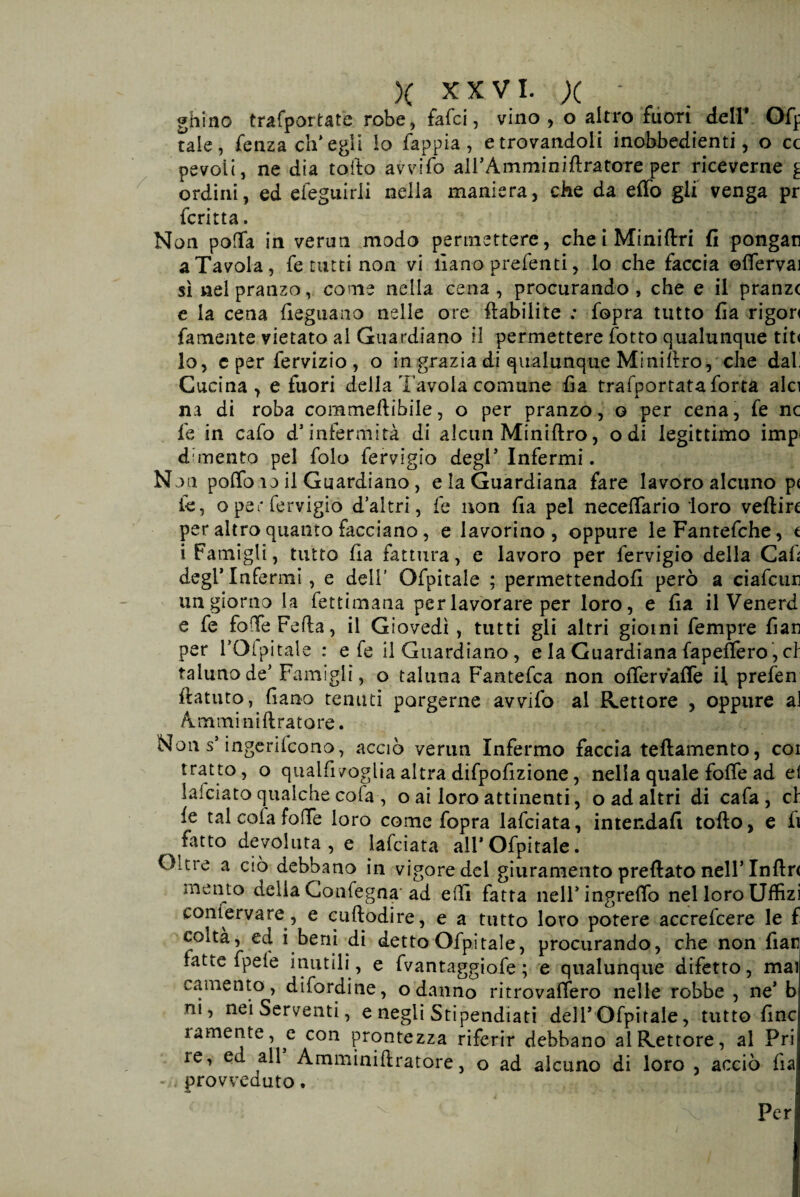 ghino trafportate robe, fafci, vino, o altro fuori dell* Ofp tale, fenza ch’egli lo fappia , e trovandoli inobbedienti, o cc pevoii, ne dia tolto avvifo aH’Amminiftratore per riceverne £ ordini, ed efeguirli nella maniera, che da effo gli venga pr fcritta. Non polla in verun modo permettere, che i Miniftri fi pongan a Tavola, fe tutti non vi ilano prefenti, lo che faccia ©(ferva) sì nel pranzo, come nella cena, procurando, che e il pranzc e la cena fieguano nelle ore ftabilite : fopra tutto fia rigori famente vietato al Guardiano il permettere lotto qualunque tit< lo, e per fervizio , o in grazia di qualunque Minillro, che dal! Cucina , e fuori della l’avola comune fia trafportataforta alci na di roba commedibile, o per pranzo, o per cena, fe nc fe in cafo d’infermità di alcun Miniftro, odi legittimo impi d?mento pel folo fervigio degl* Infermi. Non pollo io il Guardiano, e la Guardiana fare lavoro alcuno p( le, o per fervigio d’altri, fe non fia pel necelfario loro veftirc per altro quanto facciano, e lavorino, oppure leFantefche, t i Famigli, tutto Ila fattura, e lavoro per fervigio della Cali degl’Infermi, e deli’ Ofpitale ; permettendoli però a ciafcun un giorno la fettimana per lavorare per loro, e fia il Venerd e fe foffeFefla, il Giovedì , tutti gli altri giorni fempre fian per FOl pi tale : e fe il Guardiano, e la Guardiana fapeffero, cl taluno de’Famigli, o taluna Fantefca non offervaffe il prefen ftatuto, fiano tenuti porgerne avvifo al Rettore , oppure ai A m mi n i ft r a t o re. Non s’ingerilcono, acciò verun Infermo faccia teftamento, cor tratto, o qualfivoglia altra difpofizione, nella quale foffe ad e! lalciato qualche cofa-, o ai loro attinenti, o ad altri di cafa , cl le tal cola foffe loro come fopra lafciata, intendali tolto, e fi fatto devoluta, e lafciata all’Ofpitale. Oltre a ciò debbano in vigore del giuramento predato nell’Inflr< mento della Confegna ad effi fatta neH’ingrelTo nel loro Uffizi conferva re, e cuftodire, e a tutto loro potere accrelcere le f coltà, ed i beni di detto Ofpitale, procurando, che non fiar latte fpeie inutili , e fvantaggiofe ; e qualunque difetto, mai camento, difordine, o danno ritrovaffero nelle robbe , ne’ b ni, nei Serventi, e negli Stipendiati dell’Ofpitale, tuttofine ramente, e con prontezza riferir debbano al Rettore, al Fri re, ed all Amminiftratore, o ad alcuno di loro , acciò fia -n provveduto. Per