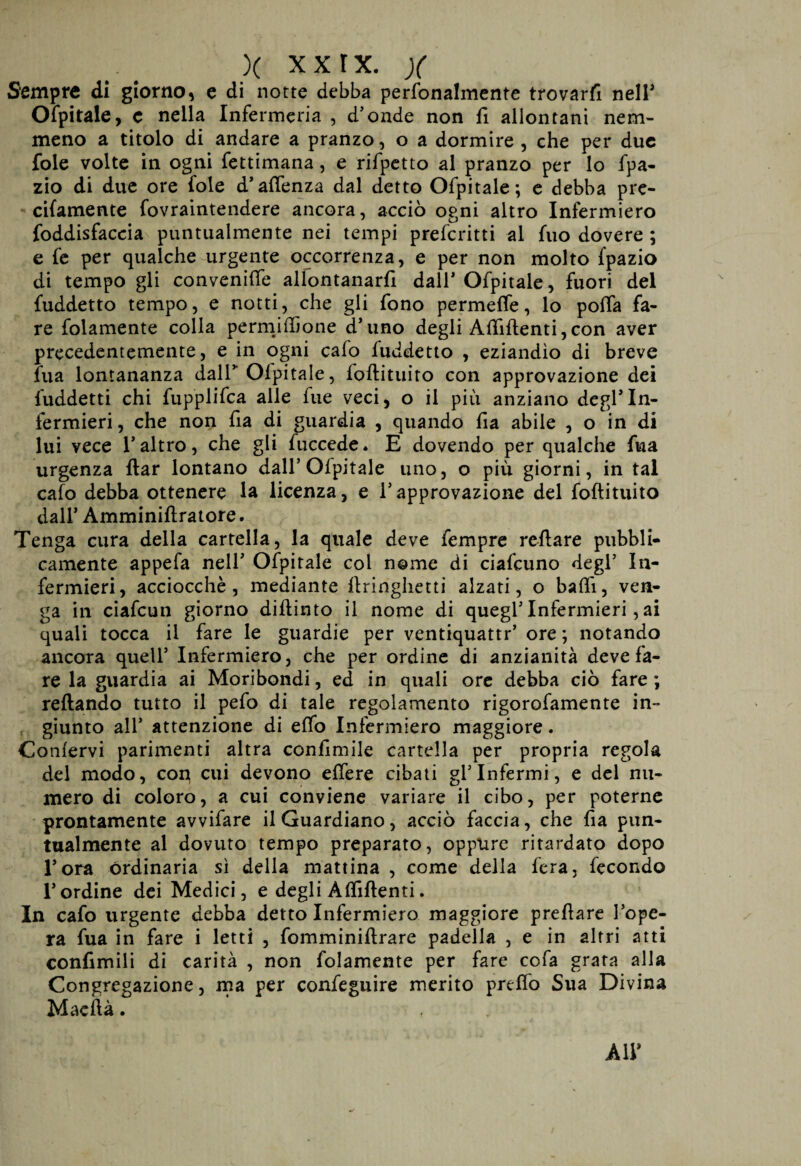 Sempre di giorno, e di notte debba perfonalmente trovarli neir Ofpitale, c nella Infermeria , d'onde non fi allontani nem¬ meno a titolo di andare a pranzo, o a dormire , che per due fole volte in ogni fettimana, e rifpetto al pranzo per lo fpa- zio di due ore fole d’aftenza dal detto Ofpitale; e debba pre- cifamente fovraintendere ancora, acciò ogni altro Infermiero foddisfaccia puntualmente nei tempi prefcritti al fuo dovere ; e fe per qualche urgente occorrenza, e per non molto lpazio di tempo gli convenifte allontanar^ dall* Ofpitale, fuori del fuddetto tempo, e notti, che gli fono permette, lo pofia fa¬ re folamente colla permittione d’uno degli Attìftenti,con aver precedentemente, e in ogni calo fuddetto , eziandìo di breve fua lontananza dall” Ofpitale, foftituito con approvazione dei fuddetti chi fupplifca alle fue veci, o il piu anziano degl’In¬ fermieri , che non fia di guardia , quando fia abile , o in di lui vece l’altro, che gli fuccede* E dovendo per qualche fua urgenza ftar lontano dall’Ofpitale uno, o più giorni, in tal calo debba ottenere la licenza, e l’approvazione del foftituito dall* Amminiftratore. Tenga cura della cartella, la quale deve fempre reftare pubbli¬ camente appefa nell’ Ofpitale col nome di ciafcuno degl’ In¬ fermieri, acciocché, mediante ftringhetti alzati, o batti, ven¬ ga in ciafcun giorno diftinto il nome di quegl’ Infermieri, ai quali tocca il fare le guardie per ventiquattr’ ore ; notando ancora quell’ Infermiere, che per ordine di anzianità deve fa¬ re la guardia ai Moribondi, ed in quali ore debba ciò fare ; reftando tutto il pefo di tale regolamento rigorofamente in¬ giunto all’ attenzione di etto Infermiero maggiore. Confervi parimenti altra conftmile cartella per propria regola del modo, con cui devono eftere cibati gl’infermi, e del nu¬ mero di coloro, a cui conviene variare il cibo, per poterne prontamente avvifare il Guardiano, acciò faccia, che fia pun¬ tualmente al dovuto tempo preparato, oppure ritardato dopo l’ora ordinaria sì della mattina , come della fera, fecondo l’ordine dei Medici, e degli Attìftenti. In cafo urgente debba detto Infermiero maggiore preftare l’ope¬ ra fua in fare i letti , fomminiftrare padella , e in altri atti confimili di carità , non folamente per fare cofa grata alla Congregazione, ma per confeguire merito preffo Sua Divina Maeftà. All’