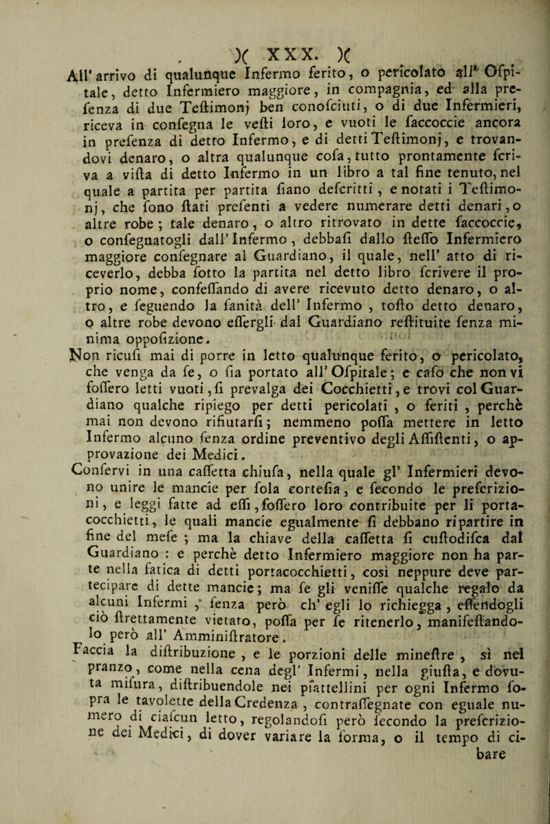 All* arrivo di qualunque Infermo ferito, o pericolato %\i* Capi¬ tale, detto Infermiero maggiore, in compagnia, ed alla pre- fenza di due Teftimonj ben conofciuti, o di due Infermieri, riceva in confegna le vefti loro, e vuoti le faccoccie ancora in prefenza di detto Infermo, e di detti Teftimonj, e trovan¬ dovi denaro, o altra qualunque cofa, tutto prontamente feri¬ va a vifta di detto Infermo in un libro a tal fine tenuto, nel quale a partita per partita fiano deferitti , e notati i Teftimo¬ nj, che fono flati prefenti a vedere numerare detti denari,© altre robe ; tale denaro, o altro ritrovato in dette faccoccie, o confegnatogli dall’Infermo, debbafi dallo fteflb Infermiero maggiore confegnare al Guardiano, il quale, nell* atto di ri¬ ceverlo, debba fotto la partita nel detto libro fcrivere il pro¬ prio nome, confedando di avere ricevuto detto denaro, o al¬ tro, e feguendo la fanità deli’ Infermo , tofto detto denaro, o altre robe devono e d'erg li dal Guardiano reftituite fenza mi¬ nima oppofizione. Non ricufi mai di porre in letto qualunque ferito, o pericolato, che venga da fe, o fra portato all5 Ofpitaìe ; e cafò che non vi foftero Ietti vuoti, fi prevalga dei Cocchietti, e trovi col Guar¬ diano qualche ripiego per detti pericolati , o feriti , perchè mai non devono rifiutarli ; nemmeno polla mettere in letto Infermo alcuno fenza ordine preventivo degli Affilienti, o ap¬ provazione dei Medici, Confervi in una cadetta chiufa, nella quale gl* Infermieri devo¬ no unire le mancie per fola cortefia, e fecondo le preferizio- ni, e leggi fatte ad edi,fodero loro contribuite per li porta- cocchietti, le quali mancie egualmente fi debbano ripartire in fine del mefe ; ma la chiave della cadetta fi cuflodifca dal Guardiano : e perchè detto Infermiero maggiore non ha par¬ te nella fatica di detti portacocchietti, così neppure deve par¬ tecipare di dette mancie; ma fe gli venifle qualche regalo da alcuni Infermi , lenza però eh’ egli lo richiegga , effe ndo gli ciò {grettamente vietato, poffa per fe ritenerlo, manifeftando- lo però all’ Amminiftratore, Faccia la diftribuzione , e le porzioni delle mineflre , sì nel pranzo, come nella cena degl’ Infermi, nella giuda, e dovu¬ ta mifura, diftribuendole nei pfattellini per ogni Infermo fo- pra le tavolette della Credenza , eontraffegnate con eguale nu¬ mero di ciafcun letto, regolandofi però fecondo la preferizio- ne dei Medici, di dover variare la forma, o il tempo di ci¬ bare