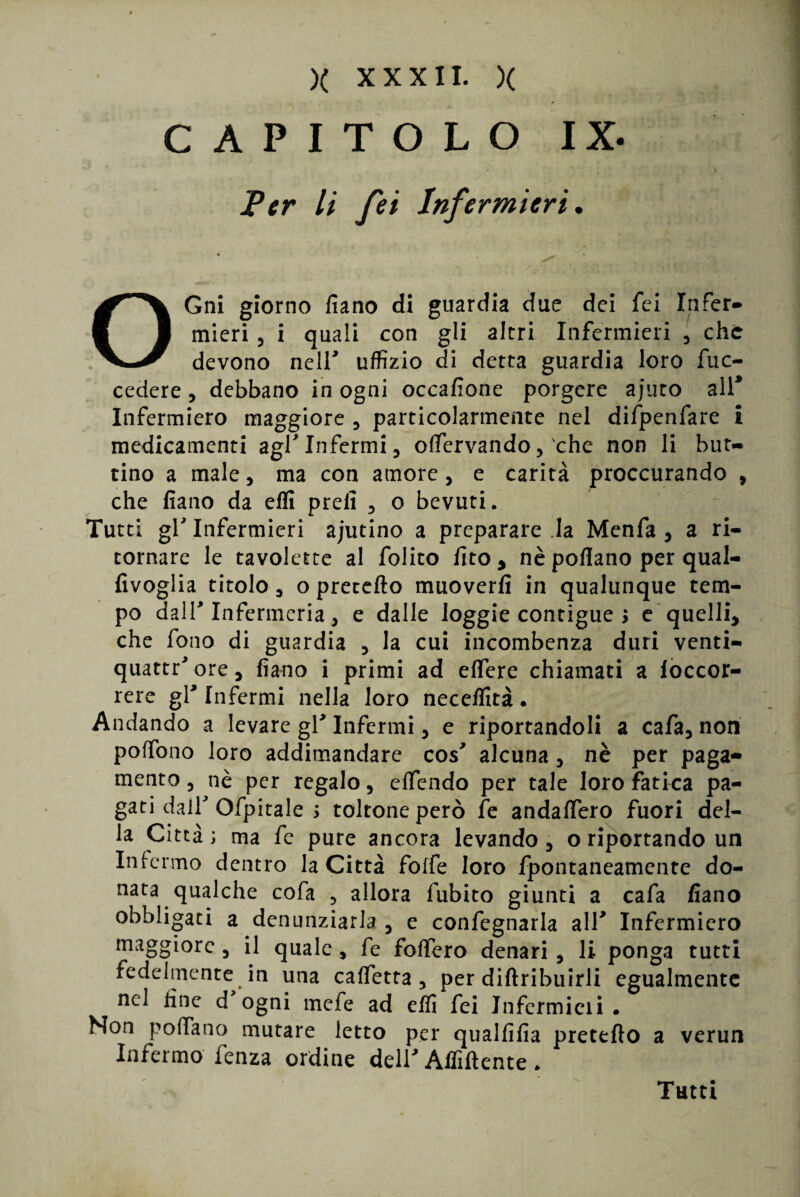 CAPITOLO IX. Ver li fei Infermieri. OGni giorno fiano di guardia due dei fei Infer- mieri , i quali con gli altri Infermieri , che devono neir uffizio di detta guardia loro fuc- cedere, debbano in ogni occafione porgere ajuto all* Infermiero maggiore , particolarmente nel difpenfare i medicamenti agl Infermi , offervando, che non li but¬ tino a male, ma con amore, e carità proccurando , che fiano da efli prefi , o bevuti. Tutti gl Infermieri ajutino a preparare la Menfa , a ri¬ tornare le tavolette al folito fito, nè pollano per qual- fivoglia titolo, o precetto muoverfi in qualunque tem¬ po dalT Infermeria, e dalle loggie contigue > e quelli, che fono di guardia , la cui incombenza duri venti¬ quattrore, fiano i primi ad edere chiamati a loccor- rere gl* Infermi nella loro neceffità. Andando a levare gl* Infermi, e riportandoli a cafa, non poffono loro addimandare cos' alcuna, nè per paga¬ mento , nè per regalo, effendo per tale loro fatica pa¬ gati dair Ofpitale ; toltone però fe andaffero fuori del¬ la Città; ma fe pure ancora levando, o riportando un Infermo dentro la Città folfe loro fpontaneamente do¬ nata qualche cofa , allora fubito giunti a cafa fiano obbligati a denunziarla , e confegnarla alT Infermiero maggiore , il quale, fe fodero denari , li ponga tutti fedelmente in una calfetta, per diftribuirli egualmente nel fine d ogni mefe ad effi fei Infermicii . Non pollano mutare letto per qualfifia pretefìo a verun Infermo fenza ordine deir Affiliente * Tutti