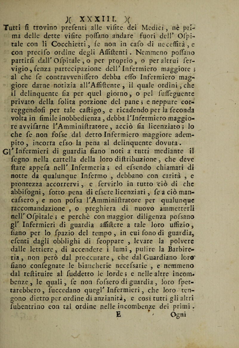 X xxxii r. x Tutti fi trovino preferiti alle vifite dei Medici, nè prl-» ma delle dette vifite poffano andare fuori dell’ Capi¬ tale con li Cocchietti 3 fe non in calo di neceffità3e con precifo ordine degli Affilienti . Nemmeno poffiano partirli dall* Ofpitale , o per proprio, o per altrui fer- vigio, lenza partecipazione delT Infermiero maggiore 5 al che fe contravveniffiero debba elfo Infermiero mag¬ giore darne notizia all'Affiftente , il quale ordini, che il delinquente fia per quel giorno, o pel fulfeguente privato della folita porzione del pane ; e neppure cor¬ reggendoli per tale caftigo, e ricadendo per la feconda volta in limile inobbedienza , debba Tlnfcrmiero maggio¬ re avvifarne TAmminiUratore, acciò fia licenziato ; lo che fe non fofse dal detto Infermiero maggiore adem¬ pito 3 incorra efso la pena al delinquente dovuta . Gl* Infermieri di guardia fiano noti a tutti mediante il fegno nella cartella della loro diltribuzione, che deve Ilare appefa nell' Infermeria ; ed efsendo chiamati di notte da qualunque Infermo , debbano con carità , e prontezza accorrervi , e fervido in tutto ciò di che abbifogni, fotto pena di efsere licenziati 3 fe a ciò man- cafsero 5 e non pofsa TAmminifiratore per qualunque raccomandazione , o preghiera di nuovo ammetterli neir Ofpitale ; e perchè con maggior diligenza pofsano gf Infermieri di guardia affiftere a tale loro uffizio, fiano per lo fpazio del tempo , in cui fono di guardia, efenti dagli obblighi di feoppare , levare la polvere dalle lettiere 3 di accendere i lumi, pulire la Barbie¬ ria, non però dal proccnrare, che dal Guardiano loro“ fiano confegnate le biancherie necefsarie 5 e nemmeno dal reftituire al fuddetto le lorde 1 e nelle altre incoili# benze 5 le quali, fe non fofsero di guardia , loro fpet- tarebbero, fuccedano quegl'Infermieri, che loroten¬ gono dietro per ordine di anzianità, e cosi tutti gli altri fubentrino con tal ordine nelle incombenze dei primi . E *' Ogni