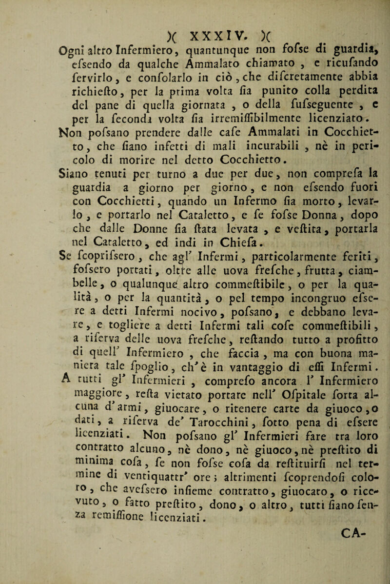 Ogni altro Infermlero 5 quantunque non fofse di guardia, efsendo da qualche Ammalato chiamato , e ricufando fervido, e confolado in ciò , che difcretamente abbia richiefto, per la prima volta fia punito colla perdita del pane di quella giornata ,. o della fufseguente , c per la feconda volta fia irremiflibilmente licenziato. Non pofsano prendere dalle cafe Ammalati in Cocchiet- to, che fiano infetti di mali incurabili , nè in peri¬ colo di morire nel detto Cocchietto. Siano tenuti per turno a due per due, non comprefa la guardia a giorno per giorno, e non efsendo fuori con Cocchietti, quando un Infermo fia morto, levar¬ lo , e portarlo nel Cataletto, e fe fofse Donna, dopo che dalle Donne fia ftata levata , e veftita, portarla nel Cataletto, ed indi in Chiefa. Se fcoprifsero , che agl' Infermi, particolarmente feriti, fofsero portati, oltte alle uova frefche, frutta , ciam¬ belle , o qualunque? altro commeftibilc, o per la qua¬ lità , o per la quantità, o pel tempo incongruo efse- re a detti Infermi nocivo, pofsano, e debbano leva- re, e togliere a detti Infermi tali cofe commeftibili, a riferva delle uova frefche, reftando tutto a profitto di quell Infermiero , che faccia , ma con buona ma¬ niera tale fpoglio, eh'è in vantaggio di efli Infermi. A rutti gl* Infermieri , comprefo ancora V Infermiero maggiore, refta vietato portare nell' Ofpitale forta al¬ cuna d'armi, giuocare, o ritenere carte da giuoco,o d«i, a riierva de' Tarocchini, fotto pena di efsere licenziati. Non pofsano gl' Infermieri fare tra loro contratto alcuno, nè dono, nè giuoco, nè preftito di minima^ cofa, fe non fofse cofa da reftituirfi nel ter¬ mine di ventiquattr' ore > altrimenti feoprendofi colo¬ ro , che avefsero infieme contratto, giuocaro, o rice¬ vuto, o fatto preftito, dono, o altro, tutti fiano feti¬ da remiflìone licenziati.