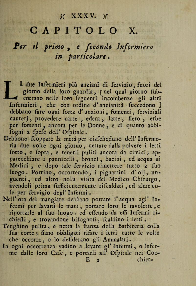 CAPITOLO X, Per il primo , e fecondo Infermiera in particolare • LI due Infermieri più anziani di fervizio, fuori del giorno della loro guardia, [nel qual giorno fub- entrano nelle loro Tegnenti incombenze gli altri Infermieri , che con ordine d'anzianità fuccedono ] debbano fare ogni Torta d'unzioni, fomenti, Terviziali cauterj, provedere carte , edera , latte., fiero , erbe per fomenti, ancora per le Donne, c di quanto abbi- fogni a fpefe dell' Ofpitale. Debbono Tcoppare la metà per ciafcheduno dell'Inferme** ria due volte ogni giorno, nettare dalla polvere i letti / fiotto, e fopra, e tenerli puliti ancora da cimici > ap¬ parecchiare i pannicelli, bronzi, bacini , ed acqua ai Medici , e dopo tale fervizio rimettere tutto a Tuo luogo. Portino, occorrendo, i pignattini d'olj, un¬ guenti , cd altro nella vifita del Medico Chirurgo, avendoli prima fufficientemente rifcaldati, ed altre co-* Te per fervigio degl' Infermi • Nell' ora del mangiare debbano portare V acqua agl' In* fermi per lavarli le mani, portare loro le tavolette,e riportarle al Tuo luogo ; ed effendo da eflì Infermi ri- chiefti , e trovandone bifognofi, fcaldino i letti • Tenghino pulita, e netta la ftanza della Barbireria colla Tua corte ; fiano obbligati rifare i letti tutte le volte che occorra, o lo defiderano gli Ammalati. In ogni occorrenza vadino a levare gl' Infermi, o Infer¬ me dalle loro Cafe , e portarli all' Ofpitale nei Coc- E 2 chiet-