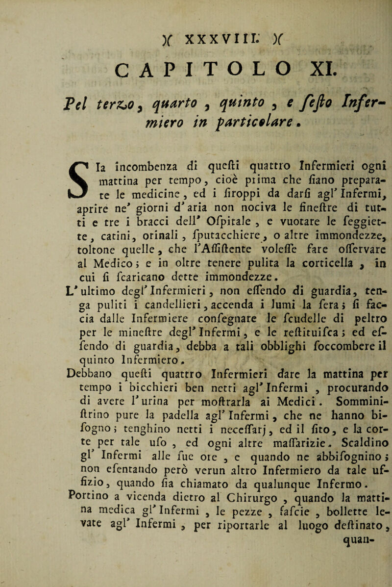 CAPITOLO XI. Tel ter&Oy quarto , quinto 3 e fefio Infer¬ miera in particolare. Sia incombenza di quefti quattro Infermieri ogni mattina per tempo, cioè pi ima che fiano prepara¬ te le medicine , ed i firoppi da darfi agl’ Infermi, aprire ne* giorni d’aria non nociva le fineftre di tut¬ ti e tre i bracci deir Ofpitale , e vuotare le feggiet- te, catini, orinali, fputacchiere, o altre immondezze, toltone quelle, che l’Affiftente volefle fare olfervare al Medico; e in oltre tenere pulita la corticella , in cui fi fcaricano dette immondezze. I/ultimo degl’infermieri, non elfendo di guardia, ten¬ ga puliti i candelieri, accenda i lumi la fera; fi fac¬ cia dalle Infermiere confegnare le fcudelle di peltro per le mineftre degl’Infermi, e le reftituifea ; ed efi- fendo di guardia, debba a tali obblighi foccombereil quinto Infermiero. Debbano quelli quattro Infermieri dare la mattina per tempo i bicchieri ben netti agl* Infermi , procurando di avere l’urina per inoltrarla ai Medici. Sommini- ftrino pure la padella agl’ Infermi , che ne hanno bi- fogno ; tenghino netti i neceffarj, ed il fito, e la cor¬ te per tale ufo , ed ogni altre maffarizie. Scaldino gl’ Infermi all e fue ore , e quando ne abbifognino > non efentando però verun altro Infermiero da tale uf¬ fizio, quando fia chiamato da qualunque Infermo. Portino a vicenda dietro al Chirurgo , quando la matti¬ na medica gl* Infermi , le pezze , fafeie , bollette le¬ vate agl’ Infermi , per riportarle al luogo deflinato, quan-