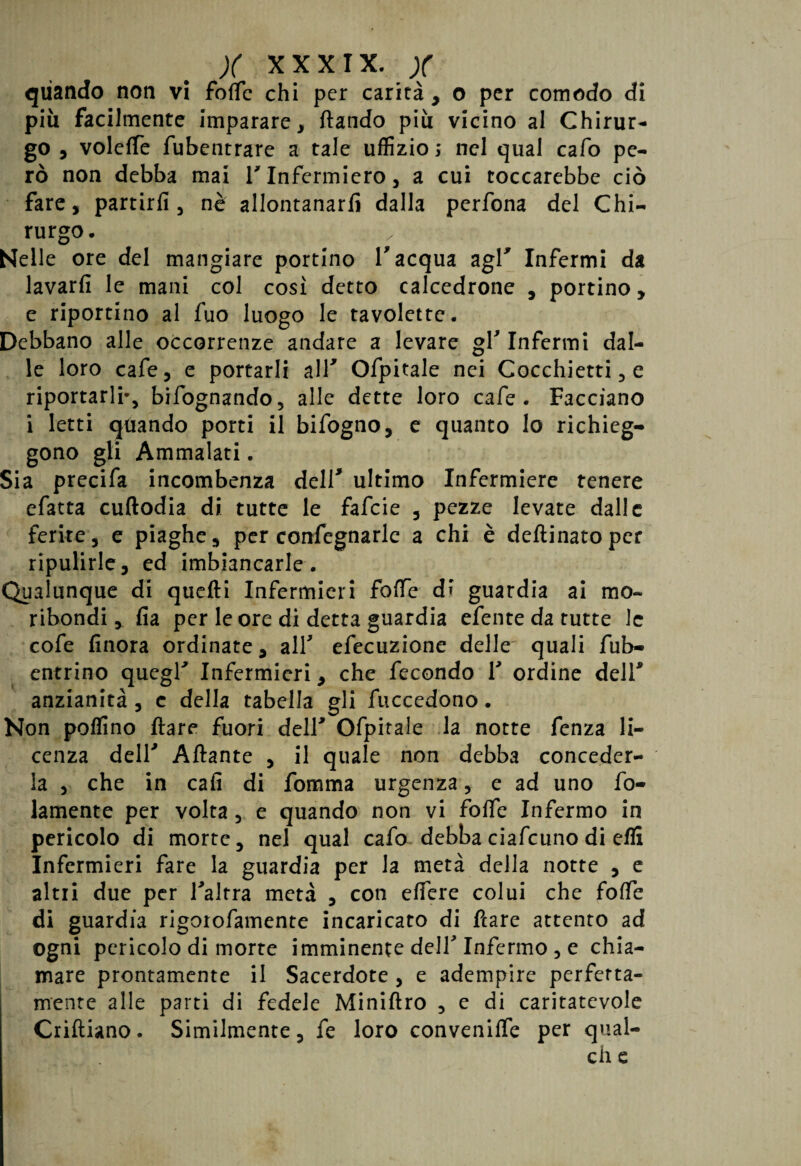 quando non vi folle chi per carità , o per comodo di più facilmente imparare , ftando più vicino al Chirur¬ go , voleffe fubentrare a tale uffizio; nel qual cafo pe¬ rò non debba mai V Infermiero , a cui toccarebbe ciò fare, partirli, nè allontanarli dalla perfona del Chi¬ rurgo. Nelle ore del mangiare portino V acqua agl* Infermi da lavarli le mani col così detto calcedrone , portino, e riportino al fuo luogo le tavolette. Debbano alle occorrenze andare a levare gl' Infermi dal¬ le loro cafe, e portarli alV Ofpitale nei Cocchietti, e riportarli*, bifognando, alle dette loro cafe. Facciano i letti quando porti il bifogno, e quanto lo richieg¬ gono gli Ammalati. Sia precifa incombenza deir ultimo Infermiere tenere efatta cuftodia di tutte le fafeie , pezze levate dalle ferite, e piaghe, per confegnarle a chi è deflinatoper ripulirle, ed imbiancarle. Qualunque di quefti Infermieri foffe di guardia ai mo¬ ribondi , fia per le ore di detta guardia efente da tutte le cofe finora ordinate, all' efecuzione delle' quali fub- entrino quegl' Infermieri, che fecondo Y ordine dell* anzianità, c della tabella gli fuccedono. Non pollino Ilare fuori dell' Ofpitale la notte fenza li¬ cenza dell' Aliante , il quale non debba conceder¬ la , che in cafi di fomma urgenza, e ad uno fo- lamente per volta, e quando non vi foffe Infermo in pericolo di morte, nel qual cafo debba ciafcuno di efli Infermieri fare la guardia per la metà della notte , e altiI due per l'altra metà , con effere colui che foffe di guardia rigotofamente incaricato di fiare attento ad ogni pericolo di morte imminente dell' Infermo , e chia¬ mare prontamente il Sacerdote , e adempire perfetta¬ mente alle parti di fedele Miniflro , e di caritatevole Crifìiano. Similmente, fe loro conveniffe per qual- ch e