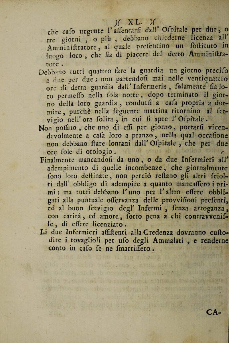 che cafo urgente rallentarli dall Ofipitale per due, o tre giorni ,° o più , debbano chiederne licenza all' Amminiftratore, al quale prefentino un foftituto in luogo loro , che fia di piacere del detto AmnriniAra¬ to re • Debbano tutti quattro fare la guardia un giorno precifo a due per due ; non partendoli mai nelle ventiquattro ore di detta guardia dall' Infermeria , fedamente fia lo¬ ro permeilo nella fola notte, dopo terminato il gior¬ no della loro guardia , condurli a cafa propria a dor¬ mire, purché nella Tegnente mattina ritornino al fer- vigio nell'ora folita , in cui fi apre rofpftale. Hon pollino, che uno di eflì per giorno, portarli vicen¬ devolmente a cafa loro a pranzo, nella qual occafionc non debbano Ilare lontani dall' Ofpitale , che per due ore fole di orologio. ^ Finalmente mancandoli da uno, o da due Infermieri all* adempimento di quelle incombenze, che giornalmente fono loro dellinate, non perciò rellano gli altri fciol- ti dall' obbligo di adempire a quanto mancalfero i priJ mi; ma tutti debbano l'uno per V altro elfere obbli¬ gati alla puntuale olfervanza delle provvifioni prefenti, cd al buon fervigio degl' Infermi , fenza arroganza, con carità, ed amore, lotto pena a chi contravvenif- fe , di elfere licenziato. Li due Infermieri affilienti alla Credenza dovranno cuflo- dire i tovaglioli per ufo degli Ammalati , e renderne conto in cafo fe ne finarrilFero. ... /