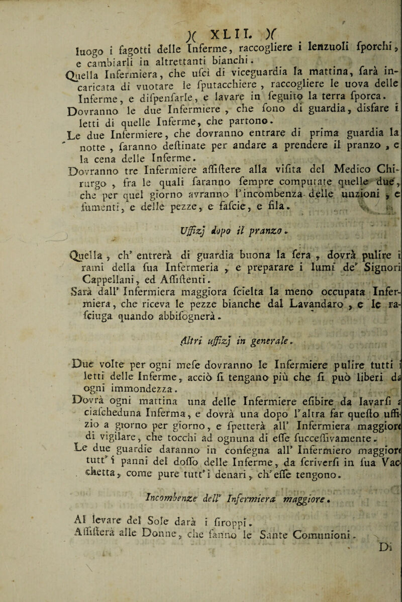 ' x X-LIT. )( luogo i fagotti delle Inferme, raccogliere i Ienzuoli fporchi:> e cambiarli in altrettanti bianchi. 4 ^ Quella Infermiera, che ufcl di viceguardia la mattina, farà in¬ caricata di vuotare le fputacchiere , raccogliere le uova delle Inferme, e difpenfarle, e lavare in feguito la terra fporca. Dovranno le due Infermiere , che fono di guardia, disfare £ letti di quelle Inferme, che partono* Le due Infermiere, che dovranno entrare di prima guardia la * notte , faranno deflinate per andare a prendere il pranzo , e la cena delle Inferme* Dovranno tre Infermiere affiftere alla vifita del Medico Chi¬ rurgo , fra le quali faranno fempre computate quelle due, che per quel giorno avranno F incombenza delle unzioni , e fu menti, e delle pezze, e fafcie, e fila* , T Uffizj stopo il pranzo» -—■ A0S?.' * - . » v Quella 3 eh5 entrerà di guardia buona la fera , dovrà pulire i rami della fua Infermeria , e preparare i lumi des Signori Cappellani, ed Affilienti. Sarà dall’ Infermiera maggiora fcielta la meno occupata Infer¬ miera , che riceva le pezze bianche dal Lavandaro , e le ra-s feiuga quando abbifognerà * filtri uffizj in generale. 1 Due volte per ogni mefe dovranno le Infermiere pulire tutti i ietti delle Inferme, acciò fi tengano più che fi può liberi da ogni immondezza. Dovrà ogni mattina una delle Infermiere efibire da lavarfi i ciaicheduna Inferma, e dovrà una dopo F altra far quello uffi- zio a giorno per giorno, e fpetterà alF Infermiera maggiori di vigilare, che tocchi ad ognuna di effe fucceffivamente* Le due guardie daranno in confegna all* Infermiero maggiore tutti* i panni del dolio delle Inferme, da fcriverfi in fua Vac¬ chetta, come pure tutt’i denari, ch'effe tengono. Incombenze dells Infermiera maggiore* Allevare del Sole darà i Groppi. Affilierà alle Donne, che fanno le Sante Comunioni* l Di
