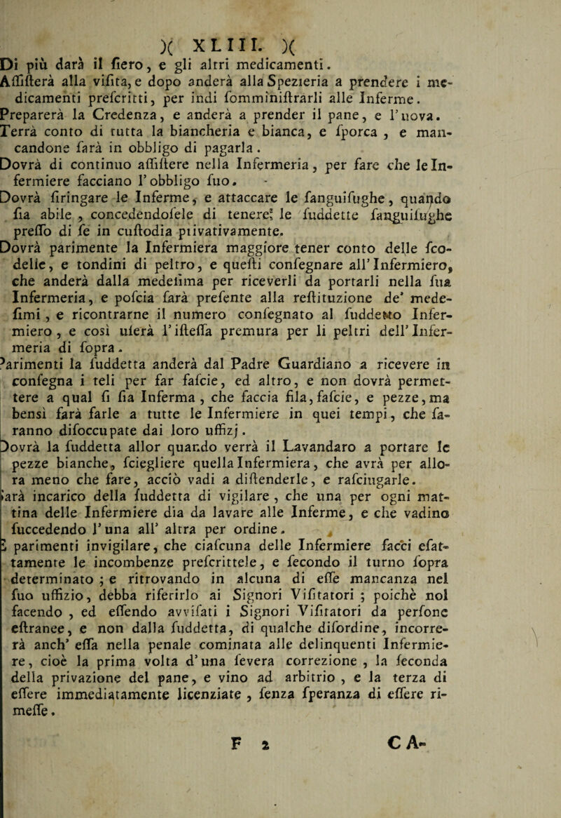 Di più darà il fiero, e gli altri medicamenti. Affitterà alla vibta, e dopo anderà alla Spezieria a prendere i me¬ dicamenti preferirti, per indi fomminiflrarli alle Inferme. Preparerà la Credenza, e anderà a prender il pane, e l’tiova. Terrà conto di tutta la biancheria e bianca, e fporca , e man¬ candone farà in obbligo di pagarla. Dovrà di continuo affittere nella Infermeria, per fare che le In¬ fermiere facciano l’obbligo fuo# Dovrà firingare le Inferme, e attaccare le fanguifughe, quando fia abile , concedendofele di tenere' le fuddetle fanguifughe pretto di fe in cuftodia privativamente. Dovrà parimente la Infermiera maggiore tener conto defle feo- delie, e tondini di peltro, e quefti confegnare all’Infermiere* che anderà dalla medelìma per riceverli da portarli nella fua Infermeria, e pofeia farà prefente alla reftituzione de* mede- fimi , e ricontrarne il numero confegnato al fudde&to Infer- miero , e così ulerà rifletta premura per li peltri dell’Infer¬ meria di fopra. 5arimenti la fuddetta anderà dal Padre Guardiano a ricevere in confegna i teli per far fafeie, ed altro, e non dovrà permet¬ tere a qual fi fia Inferma, che faccia fila,fafeie, e pezze,ma bensì farà farle a tutte le Infermiere in quei tempi , che fa¬ ranno difoccupate dai loro uffizj. Dovrà la fuddetta allor quando verrà il Lavandaro a portare le pezze bianche, feiegliere quella Infermiera, che avrà per allo¬ ra meno che fare, acciò vadi a diflenderle, e rafcingarle. jlarà incarico della fuddetta di vigilare , che una per ogni mat¬ tina delle Infermiere dia da lavare alle Inferme, e che vadinc fuccedendo l’una all’ altra per ordine, l parimenti invigilare, che ciafcuna delle Infermiere facci efat- tamente le incombenze prefcrittele, e fecondo il turno fopra determinato ; e ritrovando in alcuna di ette mancanza nel fuo uffizio, debba riferirlo ai Signori Vibratori ; poiché noi facendo , ed ettendo avvifati i Signori Vibratori da perfone eftranee, e non dalla fuddetta, di qualche difordine, incorre¬ rà anch* etta nella penale cominata alle delinquenti Infermie¬ re, cioè la prima volta d’una fevera correzione , la feconda della privazione dei pane, e vino ad arbitrio , e la terza di ettere immediatamente licenziate , fenza fperanza di eflere ri¬ mette .