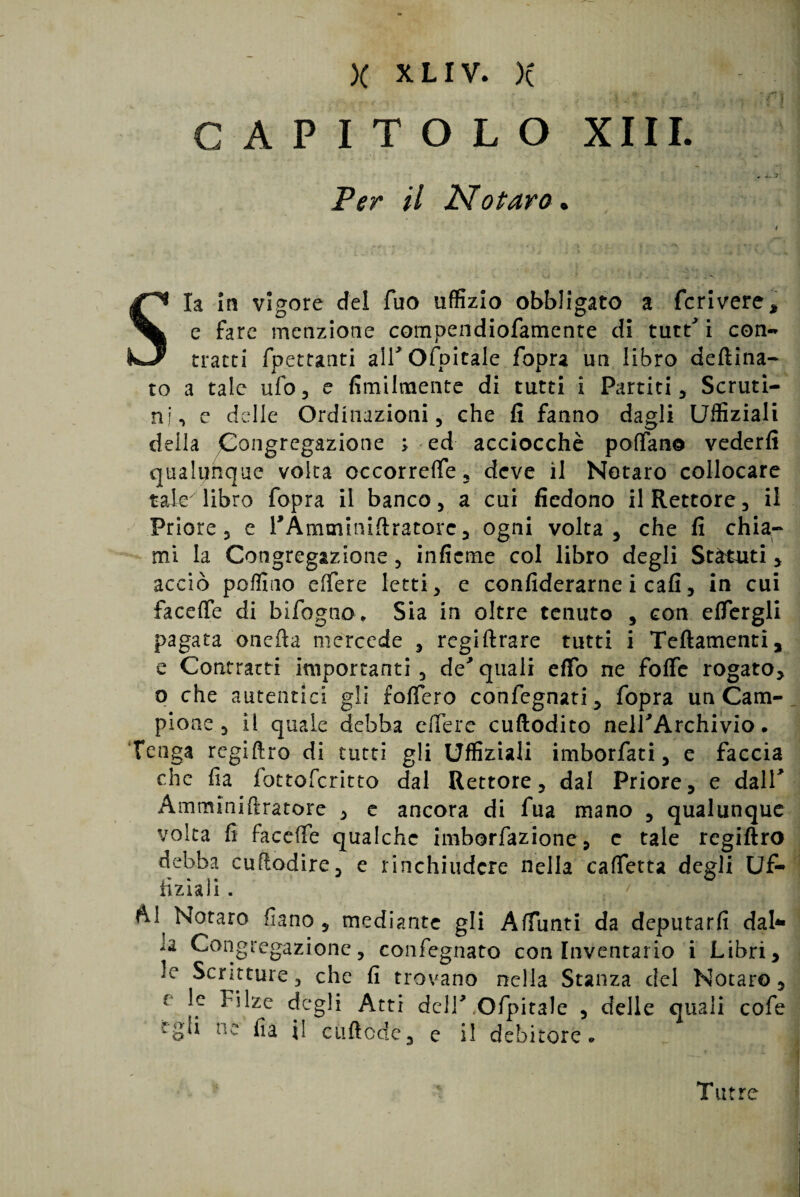 )( X LIV. X _ j 1 i CAPITOLO XIII. Per il Notavo. Sia In vigore del Tuo uffizio obbligato a fcrivere, e fare menzione compendiofamente di tutt' i con- tracci {peccanti airofpitale fopra un libro deftina- co a tale ufo, e fimilmente di tutti i Partiti, Scruti¬ ni, c delle Ordinazioni, che fi fanno dagli Uffiziali della Congregazione ; ed acciocché poffano vederli qualunque volta occorrere, deve il Notaro collocare taJe libro fopra il banco, a cui ficdono il Rettore, il Priore, e PÀmminiflratorc, ogni volta, che fi chia¬ mi la Congregazione, inficme col libro degli Statuti, acciò poffino elfere letti, e confiderarne i cali, in cui faceffe di bifogno* Sia in oltre tenuto , con eftergli pagata onefta mercede , regiftrare tutti i Teftamenti, e Contratti importanti, de*quali effò ne foffe rogato, o che autentici gli foffero confegnati, fopra un Cam¬ pione , il quale debba dfere cuftodito nelPArchivio. Tenga regiftro di tutti gli Uffiziali imborfati, e faccia che fia fottoferitto dal Rettore, dal Priore, e dall* Amminiftratore , e ancora di fua mano , qualunque volta fi faceife qualche imborfazione, c tale regiftro debba cuftodire, e rinchiudere nella cadetta degli Uf¬ fizi* li . Notaro fiano , mediante gli Affanti da deputarli dal¬ ia Congregazione, confegnato con Inventario i Libri, le Scritture, che fi trovano nella Stanza del Notare, e ^*dzc degli Atti dell'Capitale , delle quali cofe ‘gli ne fia il cuftode, e il debitore « Tutte