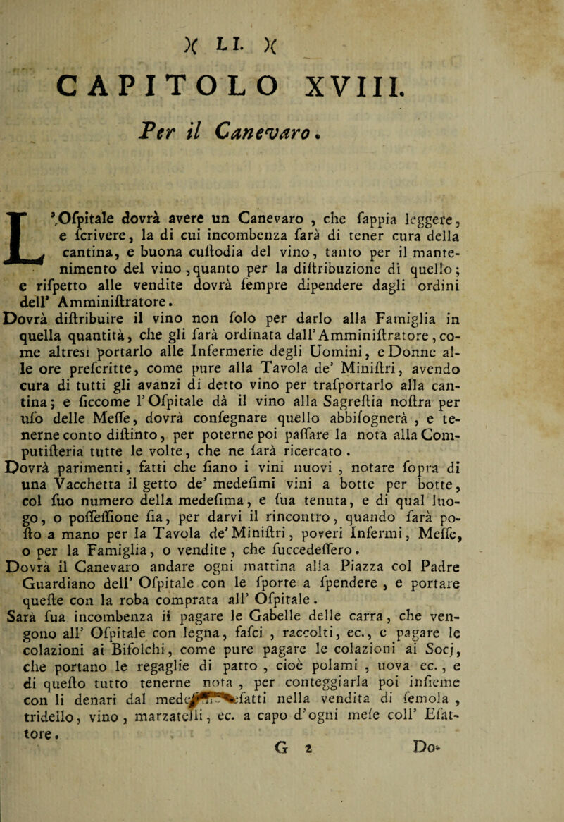 CAPITOLO XVIII. Ter il Canevaro. L’Ofpitale dovrà avere un Canevaro , che fappia leggere , e fcrivere, la di cui incombenza farà di tener cura della cantina, e buona cullodia del vino, tanto per il mante¬ nimento del vino,quanto per la diftribuzione di quello; e rifpetto alle vendite dovrà fempre dipendere dagli ordini dell* Amminiftratore. Dovrà diftribuire il vino non folo per darlo alla Famiglia in quella quantità, che gli farà ordinata dall3 Amminiftratore ,co¬ me altresì portarlo alle Infermerie degli Uomini, e Donne al¬ le ore prefcritte, come pure alla Tavola de3 Miniftri, avendo cura di tutti gli avanzi di detto vino per trafportarlo alla can¬ tina; e ficcome l3 Ofpitale dà il vino alla Sagreftia noftra per ufo delle Mette, dovrà confegnare quello abbifognerà , e te¬ nerne conto diftinto, per poterne poi pattare la nota allaCom- putifteria tutte le volte, che ne larà ricercato. Dovrà parimenti, fatti che fìano i vini nuovi , notare fopra di una Vacchetta il getto de3 medefimi vini a botte per botte, coi fuo numero della medefima, e fua tenuta, e di qual luo¬ go , o potteftione fia, per darvi il rincontro, quando farà po¬ llo a mano per la Tavola de3Miniftri, poveri Infermi, Melfe, o per la Famiglia, o vendite, che fuccedeftero. Dovrà il Canevaro andare ogni mattina alla Piazza col Padre Guardiano deli3 Ofpitale con le fporte a fpendere , e portare quelle con la roba comprata all3 Ofpitale. Sarà fua incombenza il pagare le Gabelle delle carra, che ven¬ gono all3 Ofpitale con legna, fafci , raccolti, ec., e pagare le colazioni ai Bifolchi, come pure pagare le colazioni ai Socj, che portano le regaglie di patto , cioè polami , uova ec., e di quello tutto tenerne nota , per conteggiarla poi infieme con li denari dal medfatti nella vendita di femola , trideilo, vino , marzatclli, ec. a capo d3ogni mele coll3 Elàt- tore. Do- G t