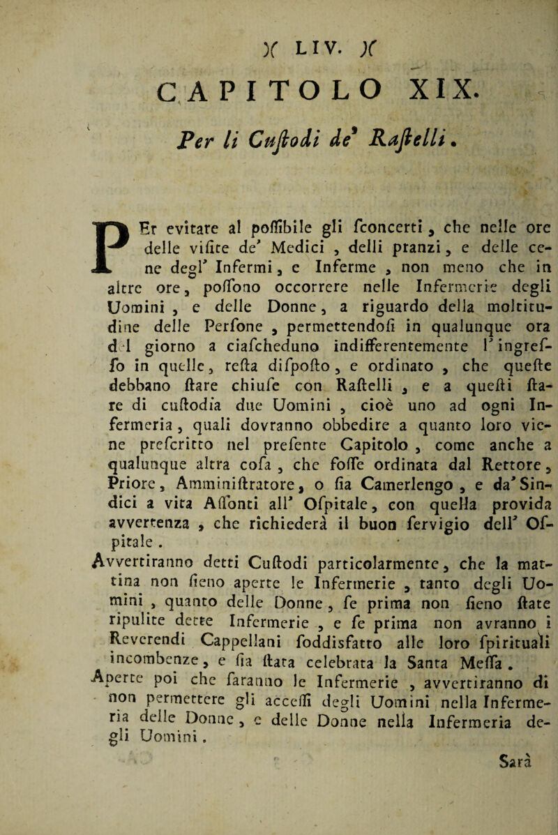 CAPITOLO XIX. Per li Cujlodi de* Padelli. - . : /’• •» ’ ■ ì PEr evitare al poflibile gli fconcerti y che nelle ore delle vifite de' Medici , delli pranzi , e delle ce¬ ne degl' Infermi a e Inferme * non meno che in altre ore, poffono occorrere nelle Infermerie degli Uomini j e delle Donne, a riguardo della moltitu¬ dine delle Perfone , permettendoli in qualunque ora d 1 giorno a ciafcheduno indifferentemente V ingref- fo in quelle, reità difpofto , e ordinato , che quelle debbano Ilare chiufe con Raftelli , e a quelli Ila¬ re di cuftodia due Uomini , cioè uno ad ogni In¬ fermeria , quali dovranno obbedire a quanto loro vie¬ ne preferitto nel prefente Capitolo , come anche a qualunque altra cofa , che folfe ordinata dal Rettore, Priore, Amminiftratore, o fia Camerlengo, e da' Sin¬ dici a vita Adonti all* Ofpitale, con quella provida avvertenza , che richiederà il buon fervigio dell* Os¬ pitale . Avvertiranno detti Cuftodi particolarmente, che la mat¬ tina non fieno aperte le Infermerie , tanto degli Uo¬ mini , quanto delle Donne, fe prima non fieno fiate ripulite dette Infermerie , e fe prima non avranno i Reverendi Cappellani Soddisfatto alle loro fpirituali incombenze, e fia fiata celebrata la Santa MefTa# Aperte poi che faranno le Infermerie , avvertiranno di non permettere gli accedi degli Uomini nella Inferme¬ ria delle Donne , e delle Donne nella Infermeria de¬ gli Uomini. Sarà