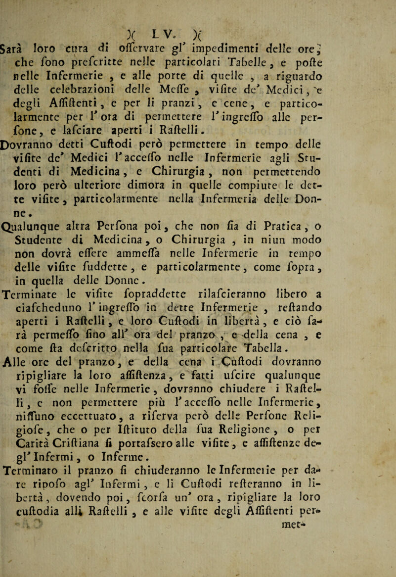 Sarà loro cura di oftcrvare gV impedimenti delle ore^ che fono prefcritte nelle particolari Tabelle, e porte nelle Infermerie , e alle porte di quelle , a riguardo delle celebrazioni delle Mefle , vifite de' Medici , e degli Affilienti, e per li pranzi, e cene, e partico¬ larmente per Tota di permettere Tingreflo alle per- fone, e lafciare aperti i Raftelli. Dovranno detti Cuftodi però permettere in tempo delle vifite de* Medici Tacceffo nelle Infermerie agli Stu¬ denti di Medicina, e Chirurgia, non permettendo loro però ulteriore dimora in quelle compiute le det¬ te vifite, particolarmente nella Infcrmeria delle Don¬ ne . Qualunque altra Perfona poi , che non fia di Pratica , o Studente di Medicina, o Chirurgia , in niun modo non dovrà edere ammetta nelle Infermerie in tempo delle vifite fuddette, e particolarmente, come fopra, in quella delle Donne. Terminate le vifite fopraddette rilafcieranno libero a ciafcheduno V ingrefio in dette Infermerie , rcftando aperti i Raftelli, e loro Cuftodi in libertà, e ciò fa-* rà permetto fino all* ora del pranzo , e della cena , e come fta defcritto nella fua particolare Tabella. Alle ore del pranzo, e della cena i Cuftodi dovranno ripigliare la loro afliftenza, e fatti ufcire qualunque vi folfe nelle Infermerie, dovranno chiudere i Raftel¬ li, e non permettere più faccetto nelle Infermerie, nifluno eccettuato, a riferva però delle Perfone Reli- giofe, che o per Iftituto della fua Religione, o per Carità Criftiana fi portafsero alle vifite, e aflìftenzc de¬ gl* Infermi, o Inferme. Terminato il pranzo fi chiuderanno le Infermeiie per da¬ re ripofo agl* Infermi , e li Cuftodi Tetteranno in li¬ bertà , dovendo poi, fcorfa un* ora, ripigliare la loro cuftodia alli Raftelli , e alle vifite degli Affilienti per* met-