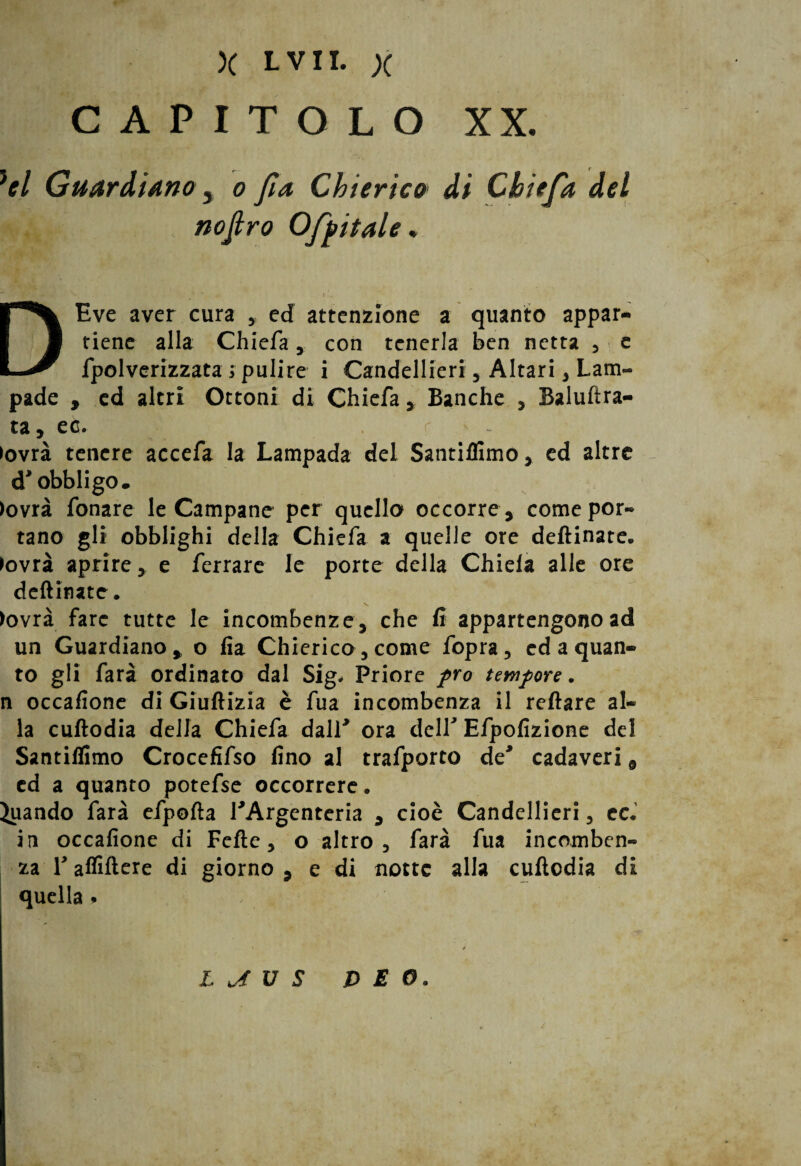 CAPITOLO XX. }el Guardiano 3 o fa Chierico di Chiefa del nojtro Off itale. DEve aver cura , ed attenzione a quanto appar¬ tiene alla Chiefa , con tenerla ben netta , e fpolverizzata ; pulire i Candellieri , Altari , Lam¬ pade , ed altri Ottoni di Chiefa , Banche , Baluftra- ta, ec. >ovrà tenere accefa la Lampada del Santilllmo y ed altre d* obbligo. >ovrà fonare le Campane per quello occorre , come por¬ tano gli obblighi della Chiefa a quelle ore deftinate. >ovrà aprire, e ferrare le porte della Chiela alle ore deftinate. >ovrà fare tutte le incombenze , che fi appartengono ad un Guardiano, o iia Chierico, come fòpra, ed a quan¬ to gli farà ordinato dal Sig* Priore prò tempore. n occafione di Giuftizia è fua incombenza il reftare al¬ la cuftodia della Chiefa dall*9 ora deir Efpofizione del Santiflimo Crocefifso fino al trafporto de' cadaveri 9 ed a quanto potefse occorrere. Quando farà efpofta ^Argenteria , cioè Candellieri, ec« in occafione di Fefte, o altro, farà fua incomben¬ za r affiftere di giorno , e di notte alla cuftodia di quella. , L J[ U S & E O.