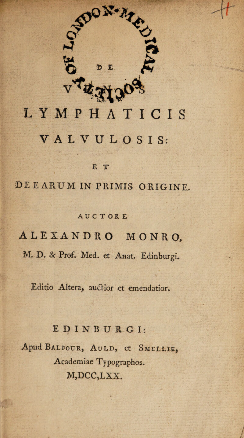 VALVULOSIS: E T DEEARUM IN PRIMIS ORIGINE- AUCTORE ALEXANDRO MONRO, M. D. & Prof. Med. et A nat. EdinburgL Editio Altera, audior et emendatior. EDINBURGI: Apud Balfour, Auid, et Smellie, Academiae Typographos. M,DCC,LXX.