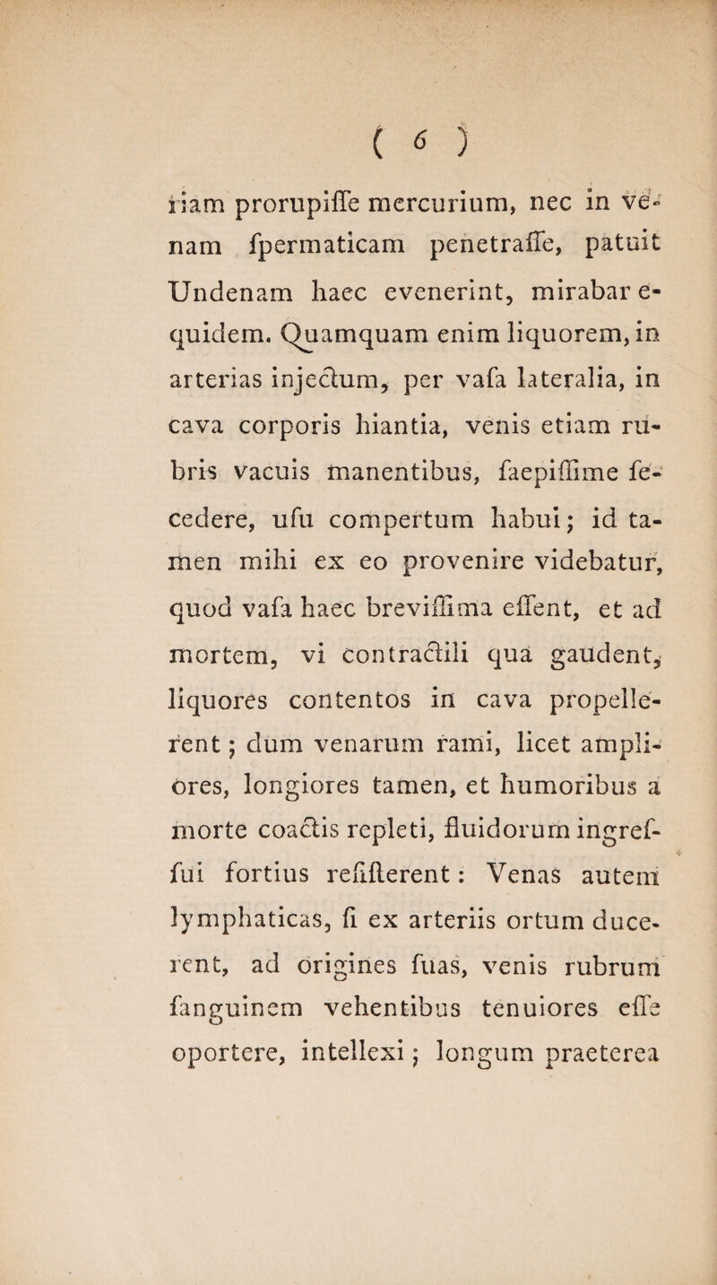 riam prorupiffe mercurium, nec in ve» nam fpermaticam penetraffe, patuit Undenam haec evenerint, mirabar e- quidem. Quamquam enim liquorem, in arterias injeclum, per vafa lateralia, in cava corporis hiantia, venis etiam ru¬ bris vacuis manentibus, faepiffime fe- cedere, ufu compertum habui; id ta¬ men mihi ex eo provenire videbatur, quod vafa haec brevihima edent, et ad mortem, vi contracliii qua gaudent, liquores contentos in cava propelle¬ rent ; dum venarum rami, licet ampli¬ ores, longiores tamen, et humoribus a morte coaciis repleti, fluidorum ingref- fui fortius refiilerent: Venas autem lymphaticas, fi ex arteriis ortum duce¬ rent, ad origines fuas, venis rubrum fanguinem vehentibus tenuiores effe oportere, intellexi; longum praeterea