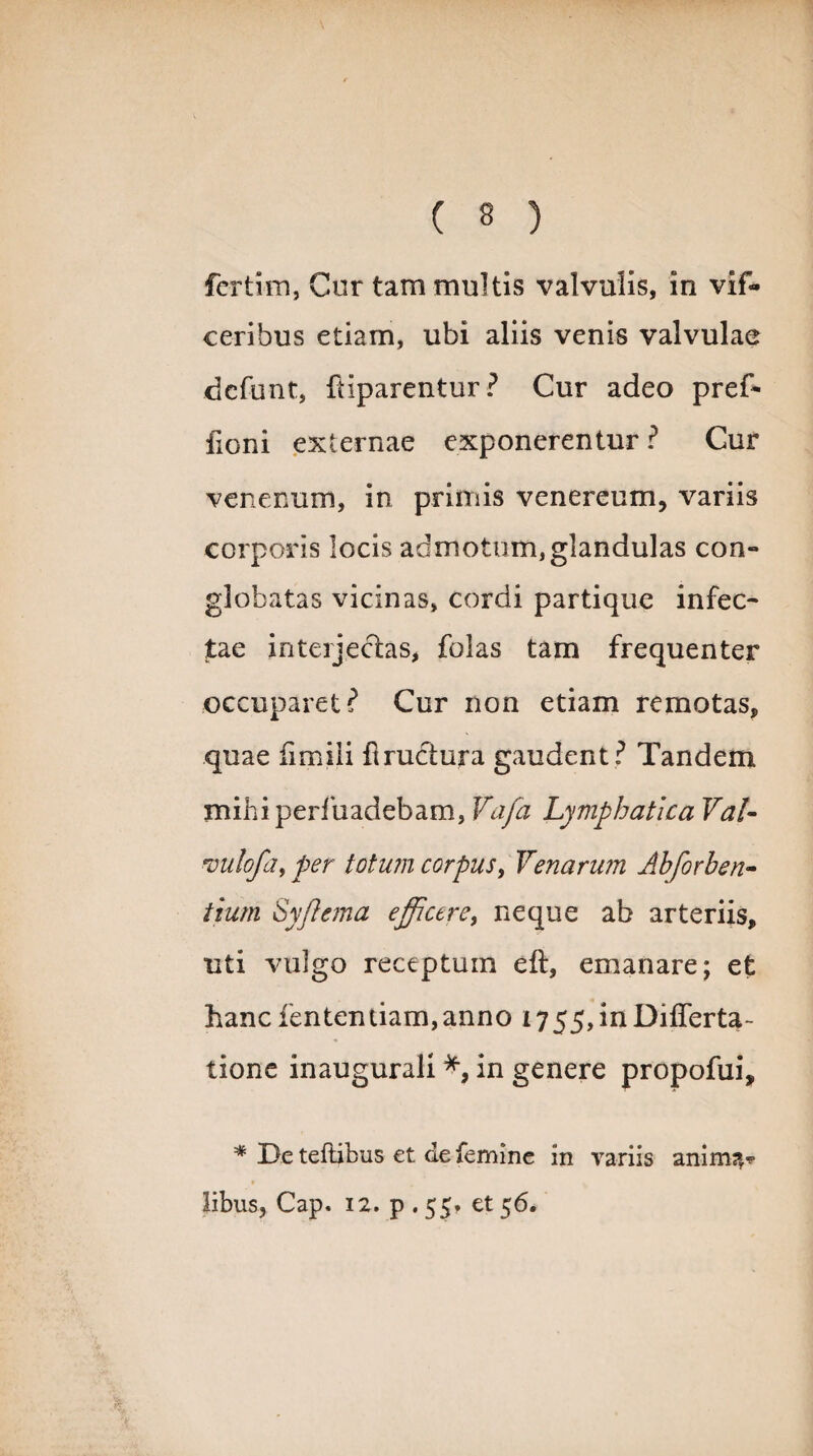 fcrtim, Cur tam multis valvulis, in vif- ceribus etiam, ubi aliis venis valvulae dcfunt, Piparentur? Cur adeo pref* fioni externae exponerentur? Cur venenum, in primis venereum, variis corporis locis admotum,glandulas con¬ globatas vicinas, cordi partique infec¬ tae interjectas, folas tam frequenter occuparet? Cur non etiam remotas, quae fimiii fiructura gaudent ? Tandem mihiperfuadebam, Vafa Lymphatica Val- *vulofa> per totum corpus, Venarum Ahforhen- tium Sy/Iema efficere, neque ab arteriis, uti vulgo receptum eft, emanare; et hanc fententiam,anno i755,inDifferta- tione inaugurali in genere propofui, * Te teftibus et de femine in variis anim?,* libus, Cap. 12. p . 55» et 56.