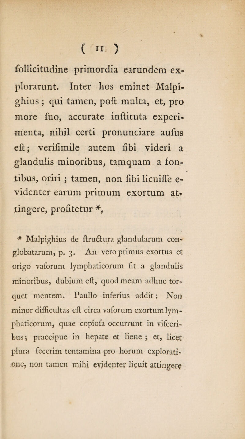 ( ” ) follicitudine primordia earundem ex¬ plorarunt. Inter hos eminet Malpi- ghius; qui tamen, poft multa, et, pro more fuo, accurate inftituta experi¬ menta, nihil certi pronunciare aufus eft:; verifimile autem libi videri a glandulis minoribus, tamquam a fon¬ tibus, oriri ; tamen, non libi licuifte e- videnter earum primum exortum at¬ tingere, profitetur * Malpighius de ftrudtura glandularum con¬ globatarum, p. 3. An vero primus exortus et origo vaforum lymphaticorum fit a glandulis minoribus, dubium eft, quod meam adhuc tor¬ quet mentem. Paullo inferius addit: Non minor difficultas eft circa vaforum exortum lym¬ phaticorum, quae copiofa occurrunt in vifceri- bus*, praecipue in hepate et liene j et, licet plura fecerim tentamina pro horum explorati¬ one, non tamen mihi evidenter licuit attingere