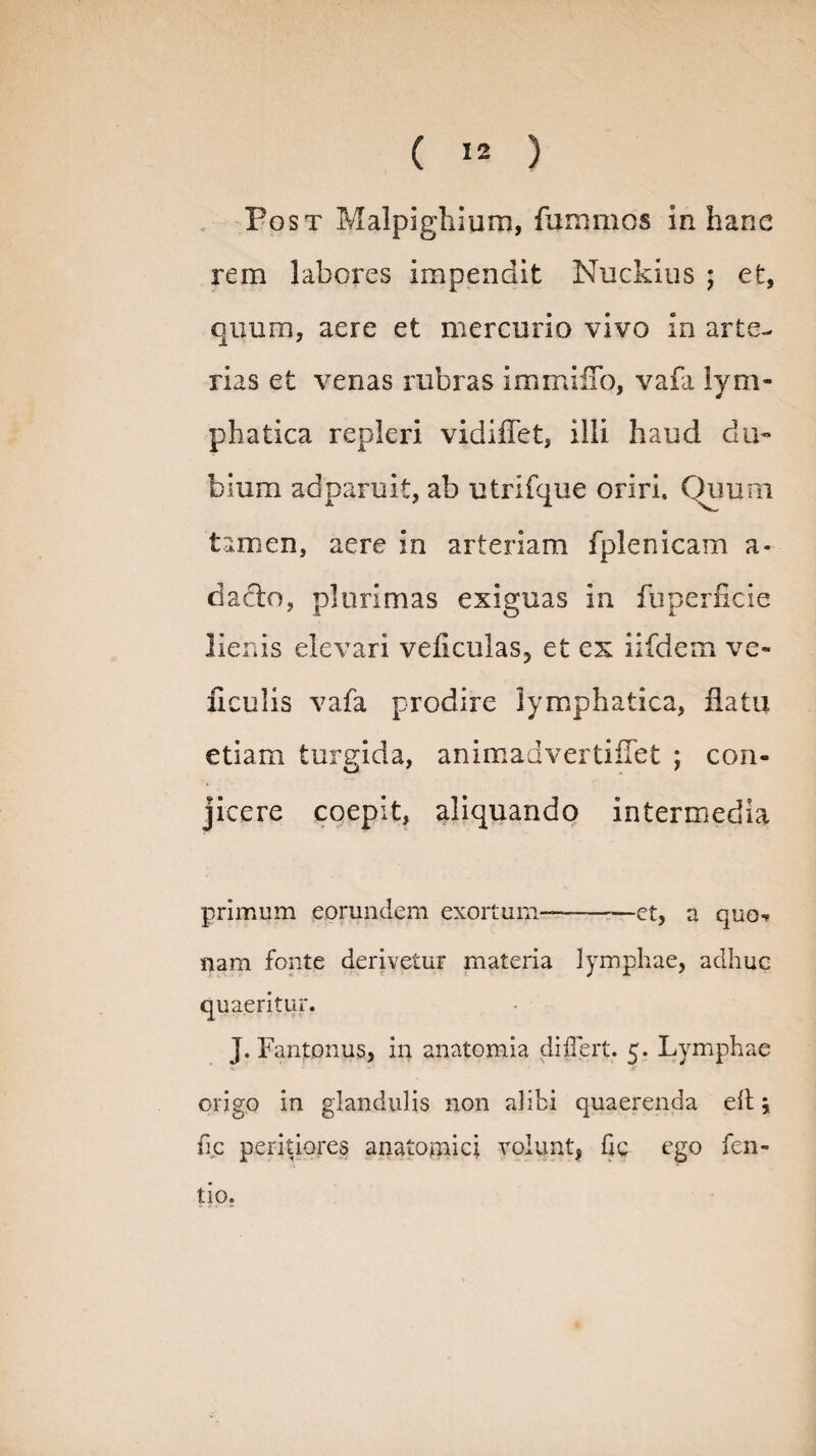 Post Malpighium, fummos in hanc rem labores impendit Nuckius ; et, quum, aere et mercurio vivo in arte¬ rias et venas rubras immifTo, vafa lym¬ phatica repleri vidiflet, illi haud du¬ bium ad paruit, ab utrifque oriri. Quum tamen, aere in arteriam fplenicam a- datio, plurimas exiguas in fuperncie lienis elevari veiiculas, et ex iifdem ve- ficulis vafa prodire lymphatica, flatu etiam turgida, animadvertiflet ; con¬ jicere coepit, aliquando intermedia primum eorundem exortum--et, a quo¬ nam fonte derivetur materia lymphae, adhuc quaeritur. J. Fantonus, in anatomia differt. 5. Lymphae origo in glandulis non alibi quaerenda elt j fic peritiares anatomici volunt, hc ego fen- tio.