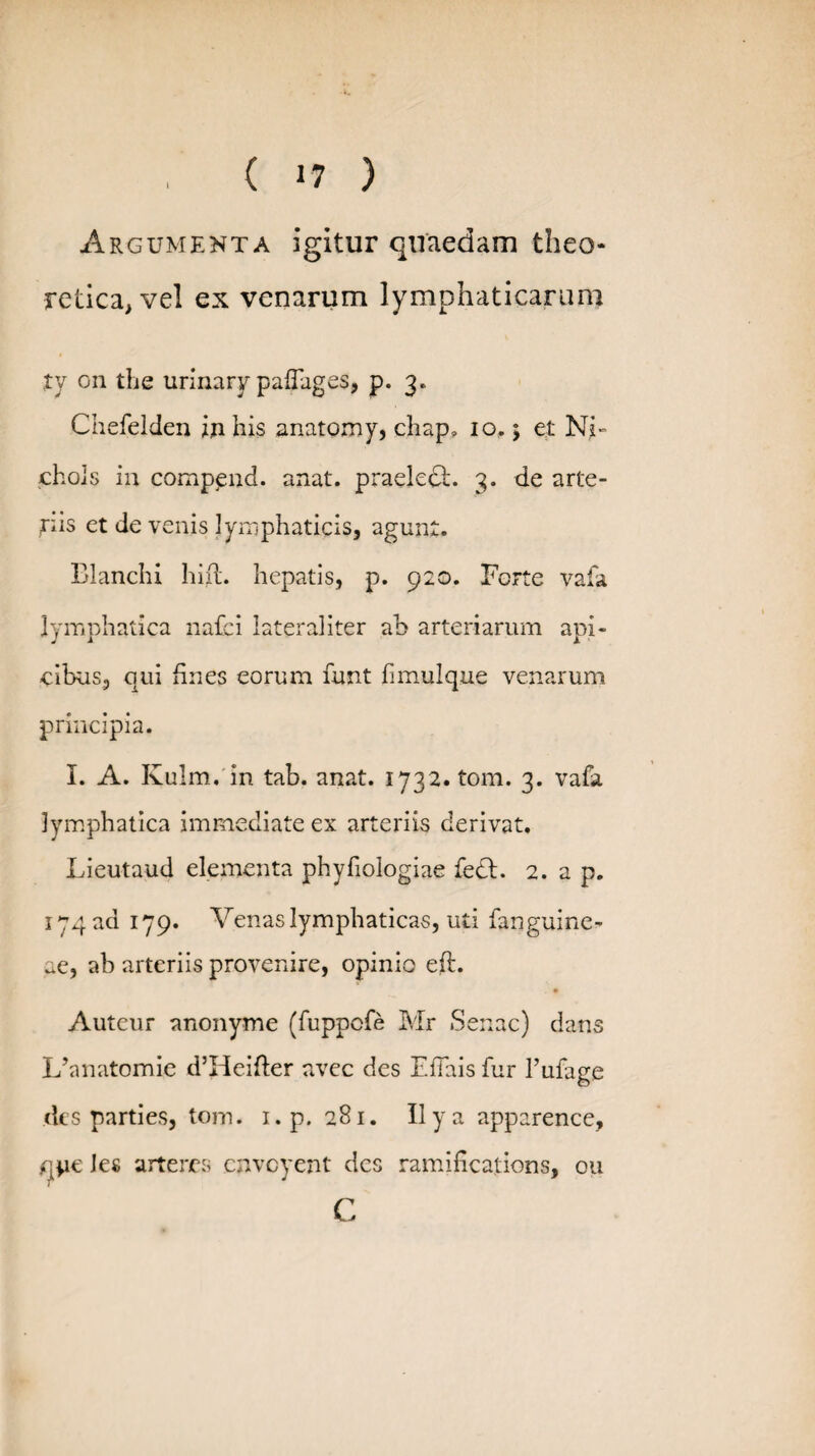 Argumenta igitur quaedam theo- retica, vel ex venarum lymphaticarum ty on the urinary paflages, p. 3. Chefelden in his anatomy, chap, 10,5 et Ni- chols in comp^nd. anat. praeledh 3. de arte¬ riis et de venis lymphaticis, agunt. Blanchi hift. hepatis, p. 920. Forte vafa lymphatica nafci latera!iter ah arteriarum api¬ cibus, qui fines eorum funt fimulque venarum principia. I. A. Kulm. in tab. anat. 1732. tom. 3. vafa lymphatica immediate ex arteriis derivat. Lieutaud elementa phyfiologiae fedt. 2. a p. 174 ad 179. Venas lymphaticas, uti fanguine- ue, ab arteriis provenire, opinio eft. . • Auteur anonyme (fuppcfe Mr Senae) dans LVnatomie d’Heifter avee des Efiais fur 1’ufage des parties, tom. i.p. 281. II y a apparence, q*ie Jes arteres cnvoyent des ramifications, 011 C