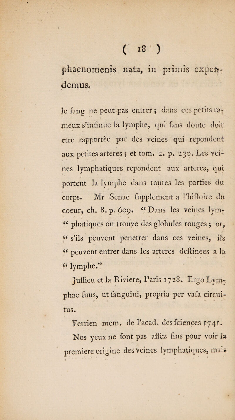 phaenomenis nata, in primis expen¬ demus. le fang ne peut pas eritrer; dans ces petits ra- jneux s?infinue la lymphe, qui fans doute doit ctre rapportee par des veines qui rependent aux petites arteres; et tom. 2. p. 230. Les vei¬ nes lymphatiques rependent aux arteres, qui portent la lymphe dans toutes les parties du corps. Mr Senae fupplement a 1’hiftoire du coeur, ch. 8.p, 609. “Dans les veines lym- / “ phatiques on trouve des globules rouges ; or, “ s’ils peuvent penetrer dans ces veines, iis “ peuvent entrer dans les arteres deftinees a la gc lymphe.’’ juffieu et la Kiviere, Paris 1728. Ergo Lyiru phae fuus, ut fanguini, propria per vafa circui¬ tus. Eerrien mem. de 1’acad. desfciences 1741. Nos yeux ne font pas afhez fins pour voir h j. premiere origine des veines lymphatiques, mai*