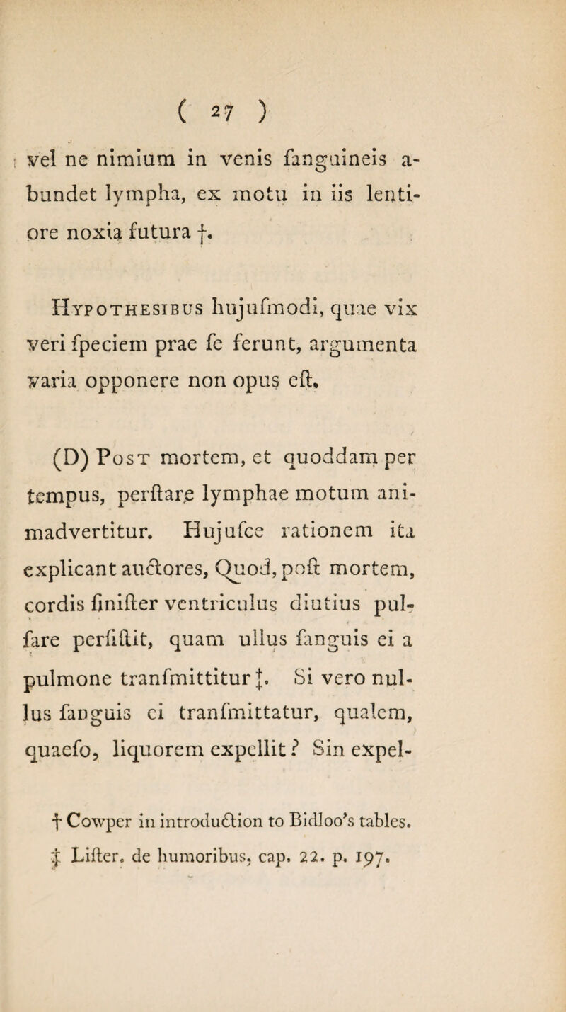 vel ne nimium in venis fanguineis a- bundet lympha, ex motu in iis lenti¬ ore noxia futura f. Hypothesibus hujufmodi, quae vix veri fpeciem prae fe ferunt, argumenta varia opponere non opus eft. (D) Post mortem, et quoddam per tempus, perftarjs lymphae motum ani¬ madvertitur. Hujufce rationem ita explicant auctores, ()uod,poft mortem, cordis finifter ventriculus diutius pul- fare perfiftit, quam ullus fanguis ei a pulmone tranfmittitur J. Si vero nul¬ lus fanguis ei tranfmittatur, qualem, quaefo, liquorem expellit ? Sin expel- \ Cowper in introdudtion to Bidloo^ tables. J Lifter. de humoribus, cap. 22. p. 197.